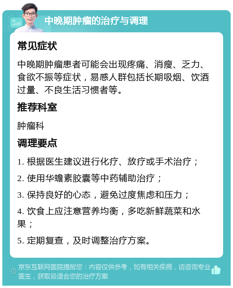 中晚期肿瘤的治疗与调理 常见症状 中晚期肿瘤患者可能会出现疼痛、消瘦、乏力、食欲不振等症状，易感人群包括长期吸烟、饮酒过量、不良生活习惯者等。 推荐科室 肿瘤科 调理要点 1. 根据医生建议进行化疗、放疗或手术治疗； 2. 使用华蟾素胶囊等中药辅助治疗； 3. 保持良好的心态，避免过度焦虑和压力； 4. 饮食上应注意营养均衡，多吃新鲜蔬菜和水果； 5. 定期复查，及时调整治疗方案。