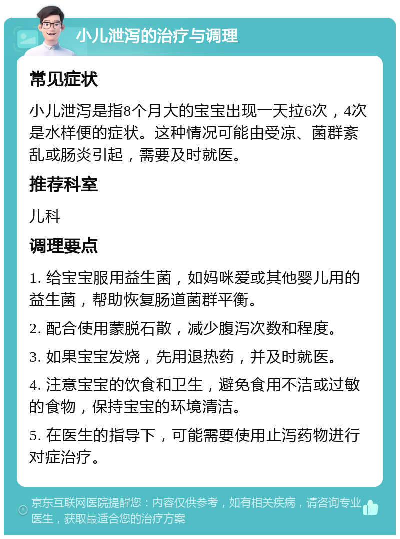 小儿泄泻的治疗与调理 常见症状 小儿泄泻是指8个月大的宝宝出现一天拉6次，4次是水样便的症状。这种情况可能由受凉、菌群紊乱或肠炎引起，需要及时就医。 推荐科室 儿科 调理要点 1. 给宝宝服用益生菌，如妈咪爱或其他婴儿用的益生菌，帮助恢复肠道菌群平衡。 2. 配合使用蒙脱石散，减少腹泻次数和程度。 3. 如果宝宝发烧，先用退热药，并及时就医。 4. 注意宝宝的饮食和卫生，避免食用不洁或过敏的食物，保持宝宝的环境清洁。 5. 在医生的指导下，可能需要使用止泻药物进行对症治疗。