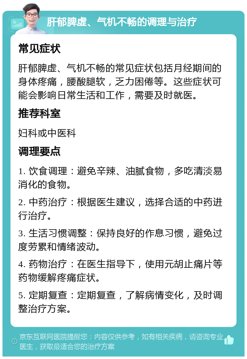 肝郁脾虚、气机不畅的调理与治疗 常见症状 肝郁脾虚、气机不畅的常见症状包括月经期间的身体疼痛，腰酸腿软，乏力困倦等。这些症状可能会影响日常生活和工作，需要及时就医。 推荐科室 妇科或中医科 调理要点 1. 饮食调理：避免辛辣、油腻食物，多吃清淡易消化的食物。 2. 中药治疗：根据医生建议，选择合适的中药进行治疗。 3. 生活习惯调整：保持良好的作息习惯，避免过度劳累和情绪波动。 4. 药物治疗：在医生指导下，使用元胡止痛片等药物缓解疼痛症状。 5. 定期复查：定期复查，了解病情变化，及时调整治疗方案。