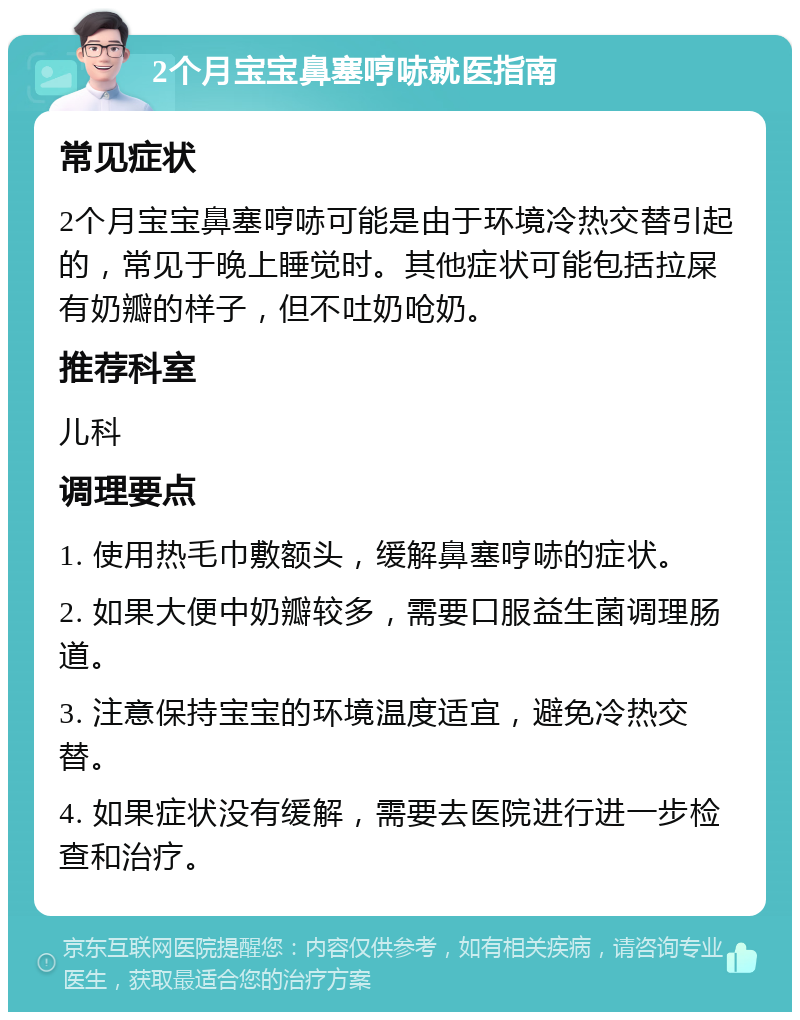 2个月宝宝鼻塞哼哧就医指南 常见症状 2个月宝宝鼻塞哼哧可能是由于环境冷热交替引起的，常见于晚上睡觉时。其他症状可能包括拉屎有奶瓣的样子，但不吐奶呛奶。 推荐科室 儿科 调理要点 1. 使用热毛巾敷额头，缓解鼻塞哼哧的症状。 2. 如果大便中奶瓣较多，需要口服益生菌调理肠道。 3. 注意保持宝宝的环境温度适宜，避免冷热交替。 4. 如果症状没有缓解，需要去医院进行进一步检查和治疗。