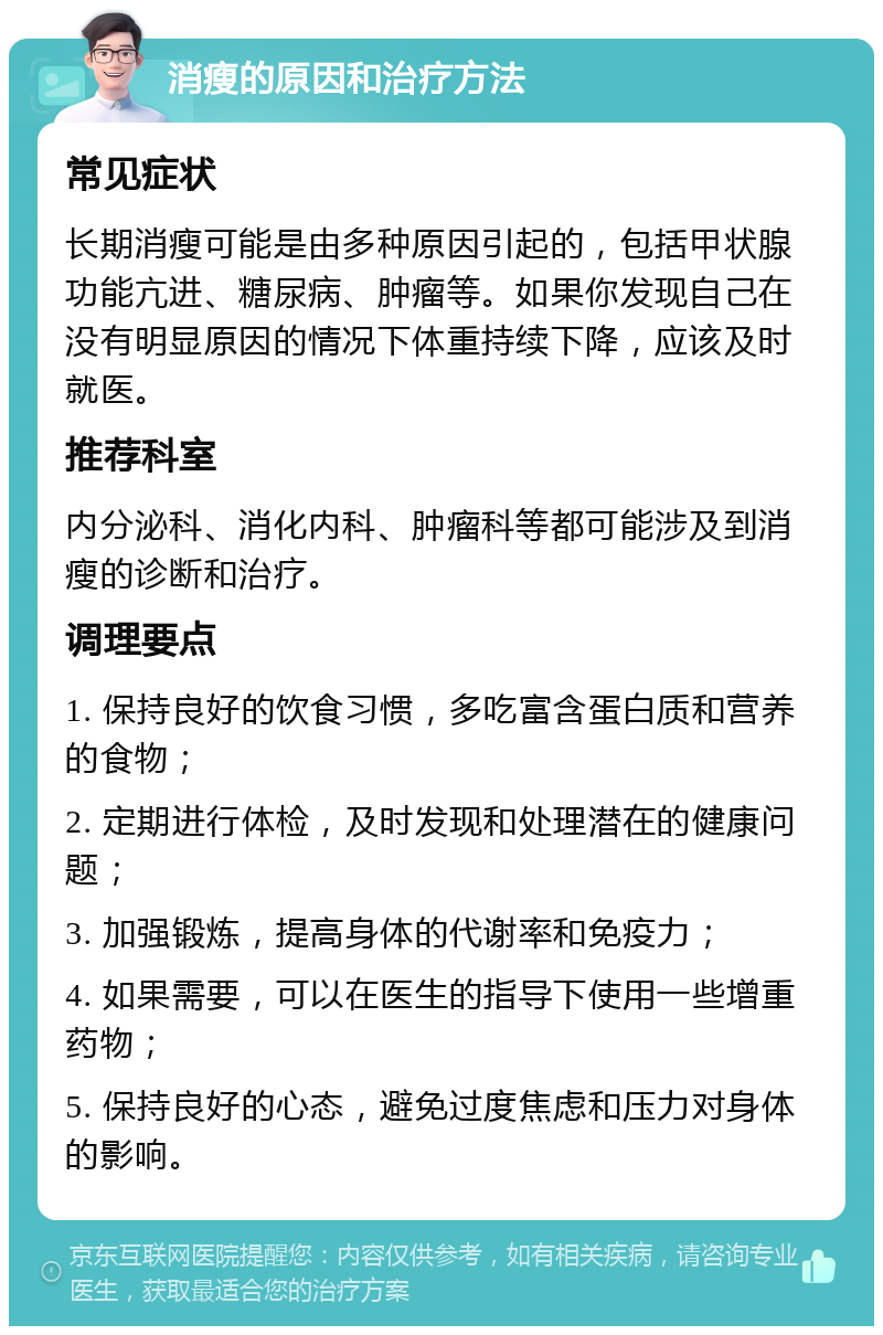 消瘦的原因和治疗方法 常见症状 长期消瘦可能是由多种原因引起的，包括甲状腺功能亢进、糖尿病、肿瘤等。如果你发现自己在没有明显原因的情况下体重持续下降，应该及时就医。 推荐科室 内分泌科、消化内科、肿瘤科等都可能涉及到消瘦的诊断和治疗。 调理要点 1. 保持良好的饮食习惯，多吃富含蛋白质和营养的食物； 2. 定期进行体检，及时发现和处理潜在的健康问题； 3. 加强锻炼，提高身体的代谢率和免疫力； 4. 如果需要，可以在医生的指导下使用一些增重药物； 5. 保持良好的心态，避免过度焦虑和压力对身体的影响。