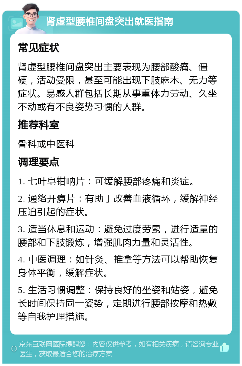 肾虚型腰椎间盘突出就医指南 常见症状 肾虚型腰椎间盘突出主要表现为腰部酸痛、僵硬，活动受限，甚至可能出现下肢麻木、无力等症状。易感人群包括长期从事重体力劳动、久坐不动或有不良姿势习惯的人群。 推荐科室 骨科或中医科 调理要点 1. 七叶皂钳呐片：可缓解腰部疼痛和炎症。 2. 通络开痹片：有助于改善血液循环，缓解神经压迫引起的症状。 3. 适当休息和运动：避免过度劳累，进行适量的腰部和下肢锻炼，增强肌肉力量和灵活性。 4. 中医调理：如针灸、推拿等方法可以帮助恢复身体平衡，缓解症状。 5. 生活习惯调整：保持良好的坐姿和站姿，避免长时间保持同一姿势，定期进行腰部按摩和热敷等自我护理措施。