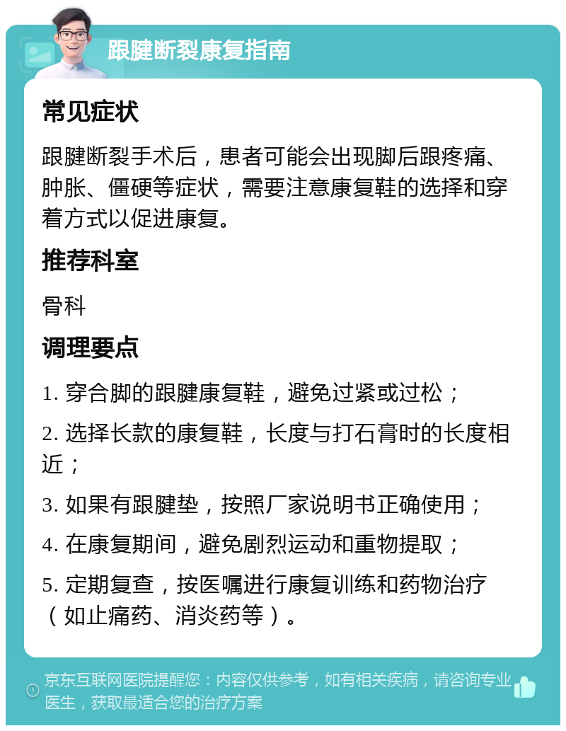 跟腱断裂康复指南 常见症状 跟腱断裂手术后，患者可能会出现脚后跟疼痛、肿胀、僵硬等症状，需要注意康复鞋的选择和穿着方式以促进康复。 推荐科室 骨科 调理要点 1. 穿合脚的跟腱康复鞋，避免过紧或过松； 2. 选择长款的康复鞋，长度与打石膏时的长度相近； 3. 如果有跟腱垫，按照厂家说明书正确使用； 4. 在康复期间，避免剧烈运动和重物提取； 5. 定期复查，按医嘱进行康复训练和药物治疗（如止痛药、消炎药等）。