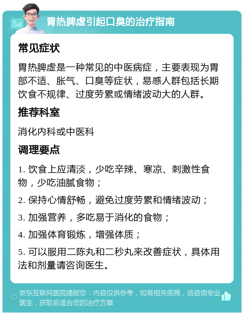 胃热脾虚引起口臭的治疗指南 常见症状 胃热脾虚是一种常见的中医病症，主要表现为胃部不适、胀气、口臭等症状，易感人群包括长期饮食不规律、过度劳累或情绪波动大的人群。 推荐科室 消化内科或中医科 调理要点 1. 饮食上应清淡，少吃辛辣、寒凉、刺激性食物，少吃油腻食物； 2. 保持心情舒畅，避免过度劳累和情绪波动； 3. 加强营养，多吃易于消化的食物； 4. 加强体育锻炼，增强体质； 5. 可以服用二陈丸和二秒丸来改善症状，具体用法和剂量请咨询医生。