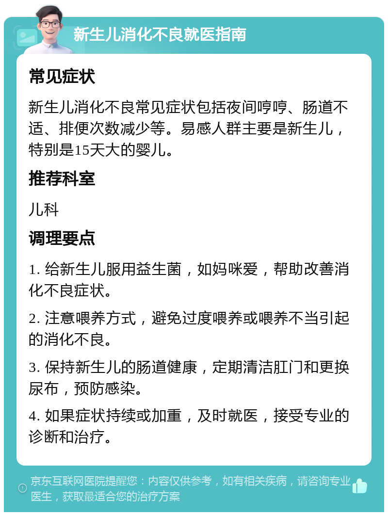 新生儿消化不良就医指南 常见症状 新生儿消化不良常见症状包括夜间哼哼、肠道不适、排便次数减少等。易感人群主要是新生儿，特别是15天大的婴儿。 推荐科室 儿科 调理要点 1. 给新生儿服用益生菌，如妈咪爱，帮助改善消化不良症状。 2. 注意喂养方式，避免过度喂养或喂养不当引起的消化不良。 3. 保持新生儿的肠道健康，定期清洁肛门和更换尿布，预防感染。 4. 如果症状持续或加重，及时就医，接受专业的诊断和治疗。