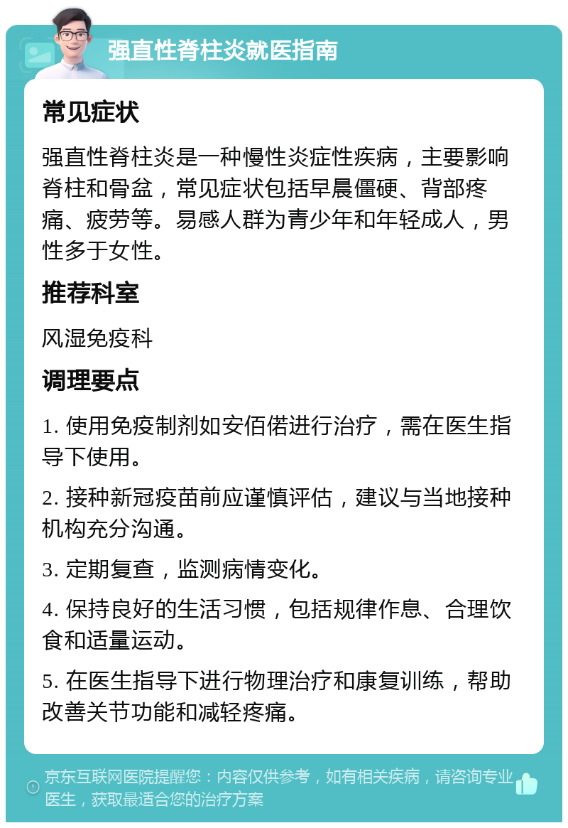 强直性脊柱炎就医指南 常见症状 强直性脊柱炎是一种慢性炎症性疾病，主要影响脊柱和骨盆，常见症状包括早晨僵硬、背部疼痛、疲劳等。易感人群为青少年和年轻成人，男性多于女性。 推荐科室 风湿免疫科 调理要点 1. 使用免疫制剂如安佰偌进行治疗，需在医生指导下使用。 2. 接种新冠疫苗前应谨慎评估，建议与当地接种机构充分沟通。 3. 定期复查，监测病情变化。 4. 保持良好的生活习惯，包括规律作息、合理饮食和适量运动。 5. 在医生指导下进行物理治疗和康复训练，帮助改善关节功能和减轻疼痛。