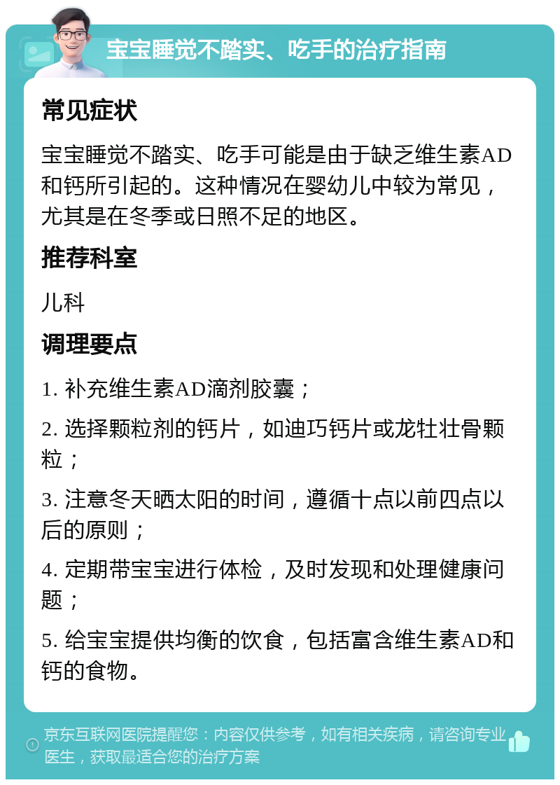 宝宝睡觉不踏实、吃手的治疗指南 常见症状 宝宝睡觉不踏实、吃手可能是由于缺乏维生素AD和钙所引起的。这种情况在婴幼儿中较为常见，尤其是在冬季或日照不足的地区。 推荐科室 儿科 调理要点 1. 补充维生素AD滴剂胶囊； 2. 选择颗粒剂的钙片，如迪巧钙片或龙牡壮骨颗粒； 3. 注意冬天晒太阳的时间，遵循十点以前四点以后的原则； 4. 定期带宝宝进行体检，及时发现和处理健康问题； 5. 给宝宝提供均衡的饮食，包括富含维生素AD和钙的食物。