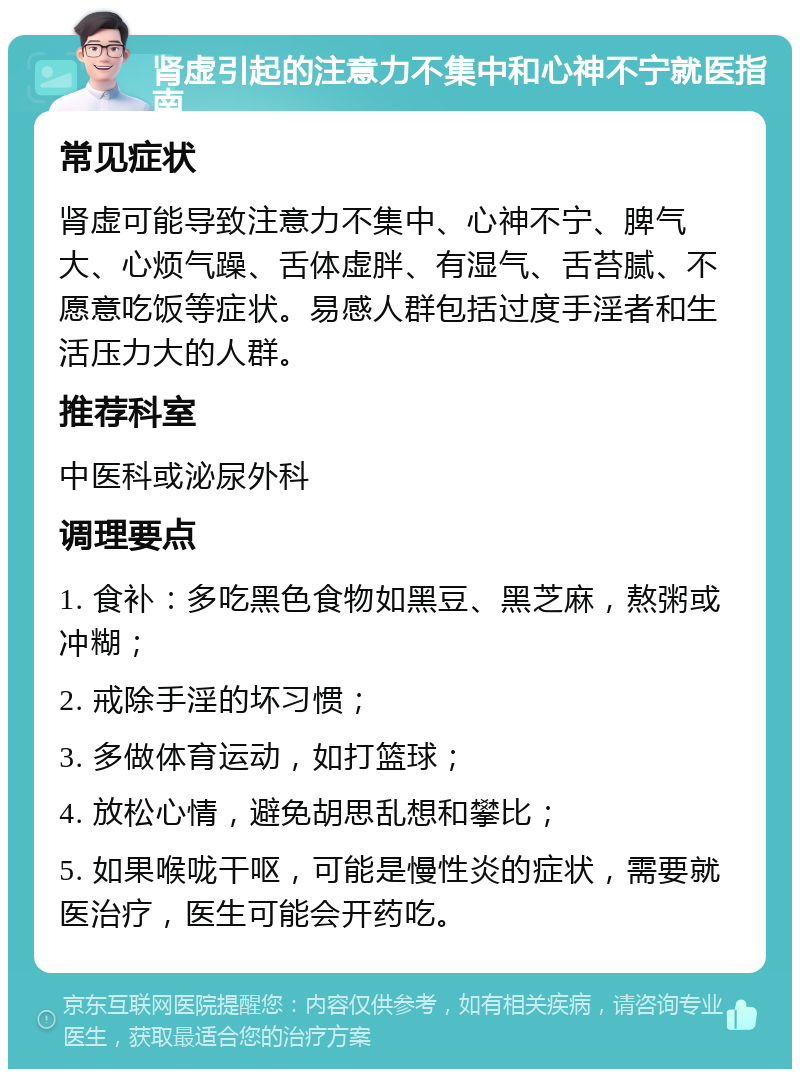 肾虚引起的注意力不集中和心神不宁就医指南 常见症状 肾虚可能导致注意力不集中、心神不宁、脾气大、心烦气躁、舌体虚胖、有湿气、舌苔腻、不愿意吃饭等症状。易感人群包括过度手淫者和生活压力大的人群。 推荐科室 中医科或泌尿外科 调理要点 1. 食补：多吃黑色食物如黑豆、黑芝麻，熬粥或冲糊； 2. 戒除手淫的坏习惯； 3. 多做体育运动，如打篮球； 4. 放松心情，避免胡思乱想和攀比； 5. 如果喉咙干呕，可能是慢性炎的症状，需要就医治疗，医生可能会开药吃。