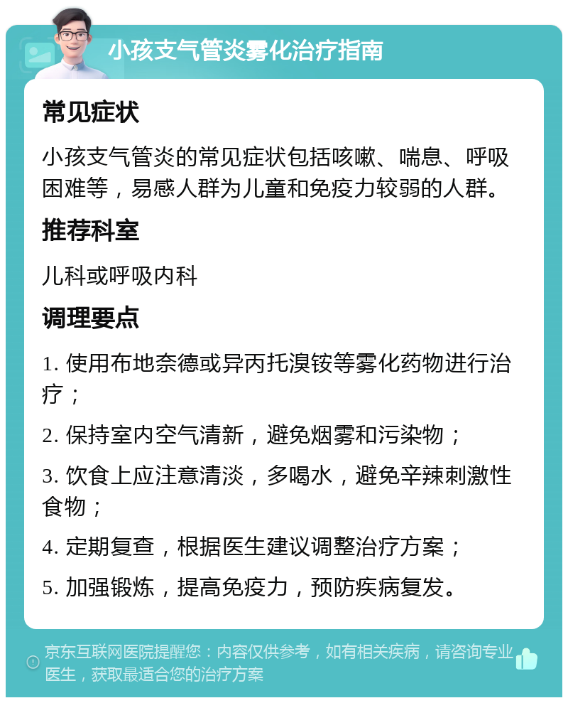 小孩支气管炎雾化治疗指南 常见症状 小孩支气管炎的常见症状包括咳嗽、喘息、呼吸困难等，易感人群为儿童和免疫力较弱的人群。 推荐科室 儿科或呼吸内科 调理要点 1. 使用布地奈德或异丙托溴铵等雾化药物进行治疗； 2. 保持室内空气清新，避免烟雾和污染物； 3. 饮食上应注意清淡，多喝水，避免辛辣刺激性食物； 4. 定期复查，根据医生建议调整治疗方案； 5. 加强锻炼，提高免疫力，预防疾病复发。