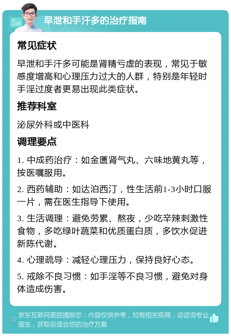 早泄和手汗多的治疗指南 常见症状 早泄和手汗多可能是肾精亏虚的表现，常见于敏感度增高和心理压力过大的人群，特别是年轻时手淫过度者更易出现此类症状。 推荐科室 泌尿外科或中医科 调理要点 1. 中成药治疗：如金匮肾气丸、六味地黄丸等，按医嘱服用。 2. 西药辅助：如达泊西汀，性生活前1-3小时口服一片，需在医生指导下使用。 3. 生活调理：避免劳累、熬夜，少吃辛辣刺激性食物，多吃绿叶蔬菜和优质蛋白质，多饮水促进新陈代谢。 4. 心理疏导：减轻心理压力，保持良好心态。 5. 戒除不良习惯：如手淫等不良习惯，避免对身体造成伤害。