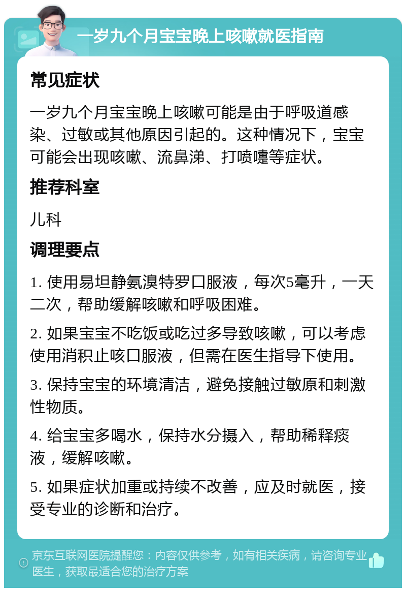 一岁九个月宝宝晚上咳嗽就医指南 常见症状 一岁九个月宝宝晚上咳嗽可能是由于呼吸道感染、过敏或其他原因引起的。这种情况下，宝宝可能会出现咳嗽、流鼻涕、打喷嚏等症状。 推荐科室 儿科 调理要点 1. 使用易坦静氨溴特罗口服液，每次5毫升，一天二次，帮助缓解咳嗽和呼吸困难。 2. 如果宝宝不吃饭或吃过多导致咳嗽，可以考虑使用消积止咳口服液，但需在医生指导下使用。 3. 保持宝宝的环境清洁，避免接触过敏原和刺激性物质。 4. 给宝宝多喝水，保持水分摄入，帮助稀释痰液，缓解咳嗽。 5. 如果症状加重或持续不改善，应及时就医，接受专业的诊断和治疗。