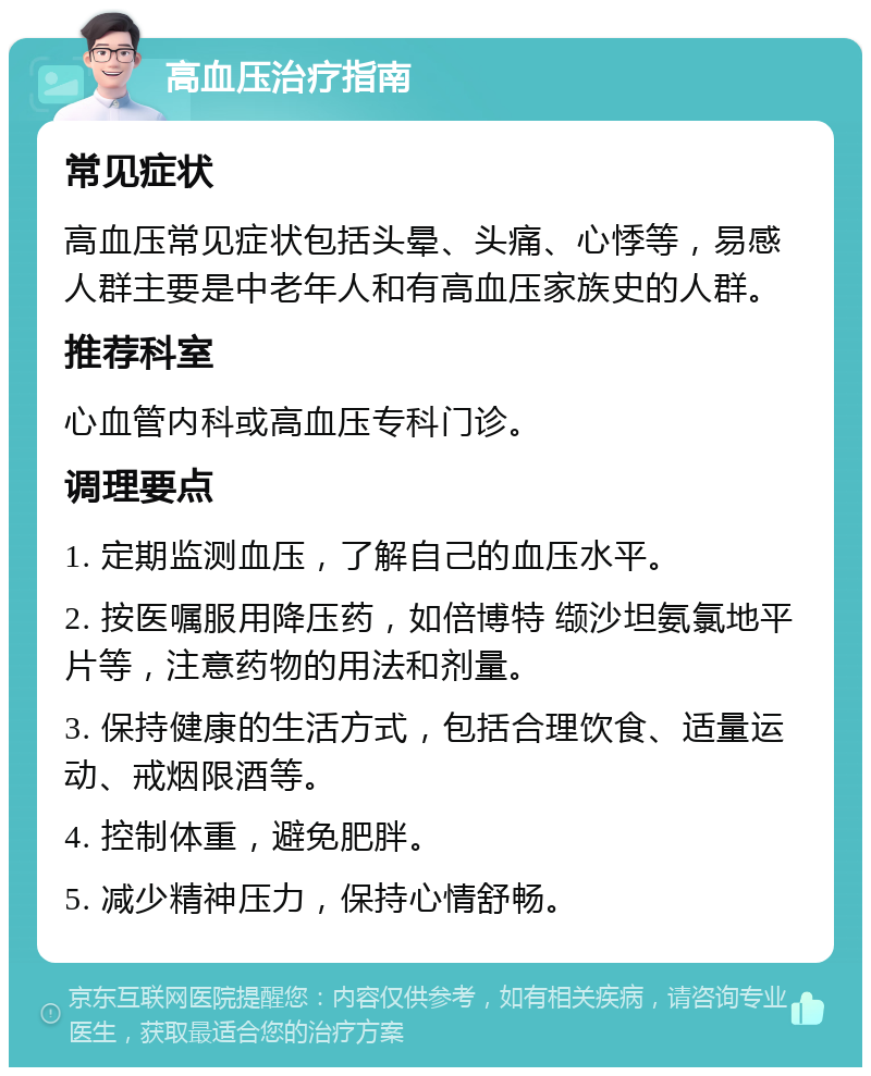 高血压治疗指南 常见症状 高血压常见症状包括头晕、头痛、心悸等，易感人群主要是中老年人和有高血压家族史的人群。 推荐科室 心血管内科或高血压专科门诊。 调理要点 1. 定期监测血压，了解自己的血压水平。 2. 按医嘱服用降压药，如倍博特 缬沙坦氨氯地平片等，注意药物的用法和剂量。 3. 保持健康的生活方式，包括合理饮食、适量运动、戒烟限酒等。 4. 控制体重，避免肥胖。 5. 减少精神压力，保持心情舒畅。