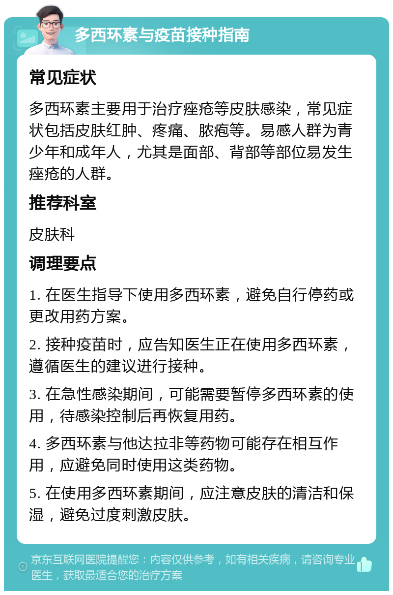 多西环素与疫苗接种指南 常见症状 多西环素主要用于治疗痤疮等皮肤感染，常见症状包括皮肤红肿、疼痛、脓疱等。易感人群为青少年和成年人，尤其是面部、背部等部位易发生痤疮的人群。 推荐科室 皮肤科 调理要点 1. 在医生指导下使用多西环素，避免自行停药或更改用药方案。 2. 接种疫苗时，应告知医生正在使用多西环素，遵循医生的建议进行接种。 3. 在急性感染期间，可能需要暂停多西环素的使用，待感染控制后再恢复用药。 4. 多西环素与他达拉非等药物可能存在相互作用，应避免同时使用这类药物。 5. 在使用多西环素期间，应注意皮肤的清洁和保湿，避免过度刺激皮肤。