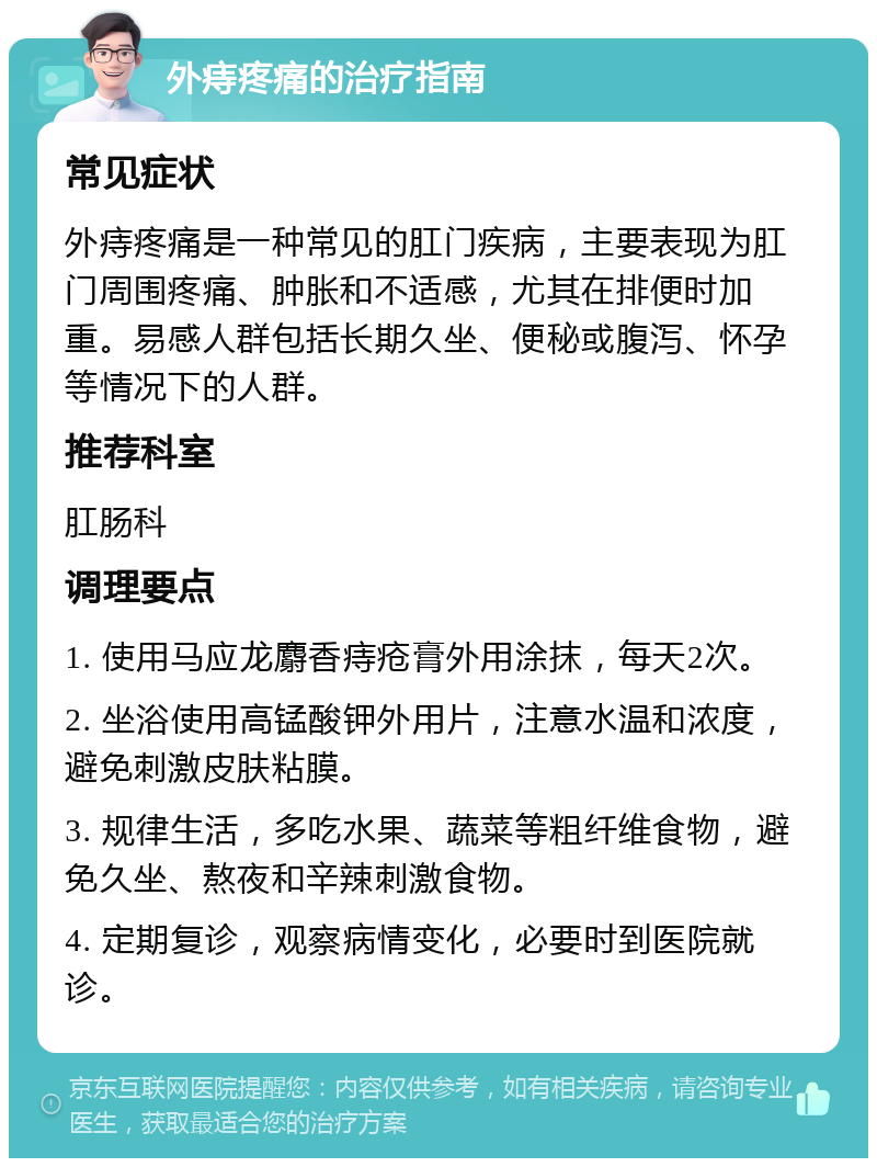 外痔疼痛的治疗指南 常见症状 外痔疼痛是一种常见的肛门疾病，主要表现为肛门周围疼痛、肿胀和不适感，尤其在排便时加重。易感人群包括长期久坐、便秘或腹泻、怀孕等情况下的人群。 推荐科室 肛肠科 调理要点 1. 使用马应龙麝香痔疮膏外用涂抹，每天2次。 2. 坐浴使用高锰酸钾外用片，注意水温和浓度，避免刺激皮肤粘膜。 3. 规律生活，多吃水果、蔬菜等粗纤维食物，避免久坐、熬夜和辛辣刺激食物。 4. 定期复诊，观察病情变化，必要时到医院就诊。