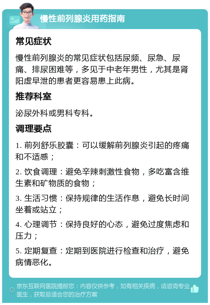 慢性前列腺炎用药指南 常见症状 慢性前列腺炎的常见症状包括尿频、尿急、尿痛、排尿困难等，多见于中老年男性，尤其是肾阳虚早泄的患者更容易患上此病。 推荐科室 泌尿外科或男科专科。 调理要点 1. 前列舒乐胶囊：可以缓解前列腺炎引起的疼痛和不适感； 2. 饮食调理：避免辛辣刺激性食物，多吃富含维生素和矿物质的食物； 3. 生活习惯：保持规律的生活作息，避免长时间坐着或站立； 4. 心理调节：保持良好的心态，避免过度焦虑和压力； 5. 定期复查：定期到医院进行检查和治疗，避免病情恶化。