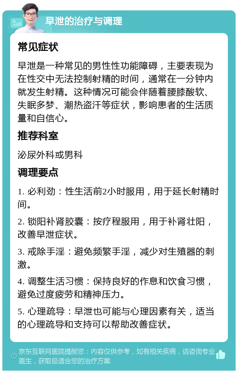 早泄的治疗与调理 常见症状 早泄是一种常见的男性性功能障碍，主要表现为在性交中无法控制射精的时间，通常在一分钟内就发生射精。这种情况可能会伴随着腰膝酸软、失眠多梦、潮热盗汗等症状，影响患者的生活质量和自信心。 推荐科室 泌尿外科或男科 调理要点 1. 必利劲：性生活前2小时服用，用于延长射精时间。 2. 锁阳补肾胶囊：按疗程服用，用于补肾壮阳，改善早泄症状。 3. 戒除手淫：避免频繁手淫，减少对生殖器的刺激。 4. 调整生活习惯：保持良好的作息和饮食习惯，避免过度疲劳和精神压力。 5. 心理疏导：早泄也可能与心理因素有关，适当的心理疏导和支持可以帮助改善症状。