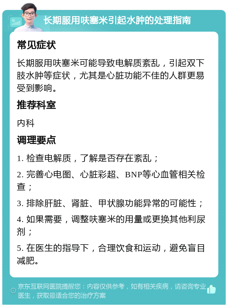 长期服用呋塞米引起水肿的处理指南 常见症状 长期服用呋塞米可能导致电解质紊乱，引起双下肢水肿等症状，尤其是心脏功能不佳的人群更易受到影响。 推荐科室 内科 调理要点 1. 检查电解质，了解是否存在紊乱； 2. 完善心电图、心脏彩超、BNP等心血管相关检查； 3. 排除肝脏、肾脏、甲状腺功能异常的可能性； 4. 如果需要，调整呋塞米的用量或更换其他利尿剂； 5. 在医生的指导下，合理饮食和运动，避免盲目减肥。