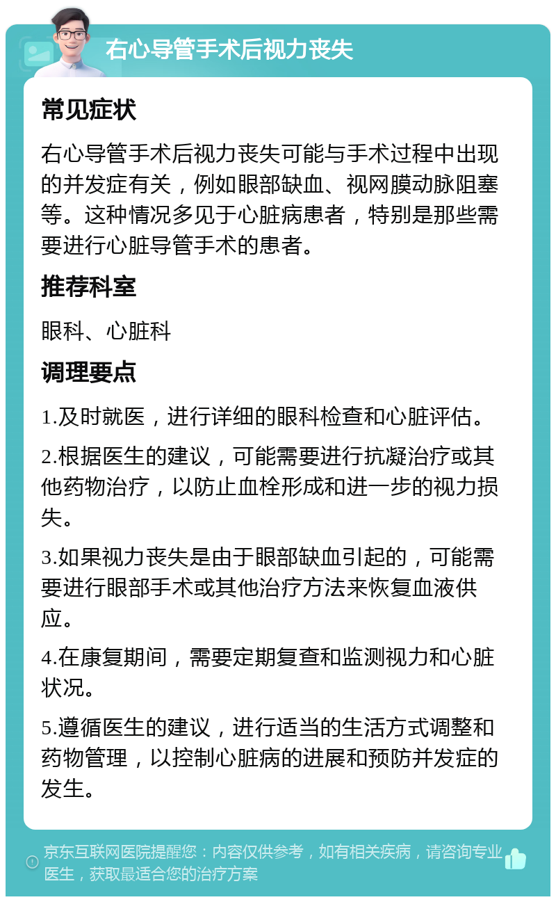 右心导管手术后视力丧失 常见症状 右心导管手术后视力丧失可能与手术过程中出现的并发症有关，例如眼部缺血、视网膜动脉阻塞等。这种情况多见于心脏病患者，特别是那些需要进行心脏导管手术的患者。 推荐科室 眼科、心脏科 调理要点 1.及时就医，进行详细的眼科检查和心脏评估。 2.根据医生的建议，可能需要进行抗凝治疗或其他药物治疗，以防止血栓形成和进一步的视力损失。 3.如果视力丧失是由于眼部缺血引起的，可能需要进行眼部手术或其他治疗方法来恢复血液供应。 4.在康复期间，需要定期复查和监测视力和心脏状况。 5.遵循医生的建议，进行适当的生活方式调整和药物管理，以控制心脏病的进展和预防并发症的发生。