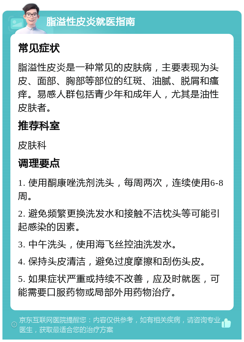 脂溢性皮炎就医指南 常见症状 脂溢性皮炎是一种常见的皮肤病，主要表现为头皮、面部、胸部等部位的红斑、油腻、脱屑和瘙痒。易感人群包括青少年和成年人，尤其是油性皮肤者。 推荐科室 皮肤科 调理要点 1. 使用酮康唑洗剂洗头，每周两次，连续使用6-8周。 2. 避免频繁更换洗发水和接触不洁枕头等可能引起感染的因素。 3. 中午洗头，使用海飞丝控油洗发水。 4. 保持头皮清洁，避免过度摩擦和刮伤头皮。 5. 如果症状严重或持续不改善，应及时就医，可能需要口服药物或局部外用药物治疗。