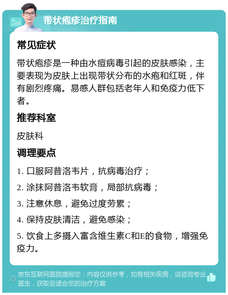 带状疱疹治疗指南 常见症状 带状疱疹是一种由水痘病毒引起的皮肤感染，主要表现为皮肤上出现带状分布的水疱和红斑，伴有剧烈疼痛。易感人群包括老年人和免疫力低下者。 推荐科室 皮肤科 调理要点 1. 口服阿昔洛韦片，抗病毒治疗； 2. 涂抹阿昔洛韦软膏，局部抗病毒； 3. 注意休息，避免过度劳累； 4. 保持皮肤清洁，避免感染； 5. 饮食上多摄入富含维生素C和E的食物，增强免疫力。