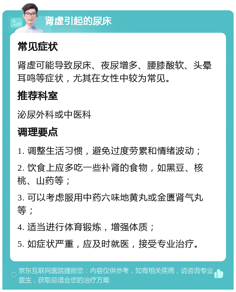 肾虚引起的尿床 常见症状 肾虚可能导致尿床、夜尿增多、腰膝酸软、头晕耳鸣等症状，尤其在女性中较为常见。 推荐科室 泌尿外科或中医科 调理要点 1. 调整生活习惯，避免过度劳累和情绪波动； 2. 饮食上应多吃一些补肾的食物，如黑豆、核桃、山药等； 3. 可以考虑服用中药六味地黄丸或金匮肾气丸等； 4. 适当进行体育锻炼，增强体质； 5. 如症状严重，应及时就医，接受专业治疗。