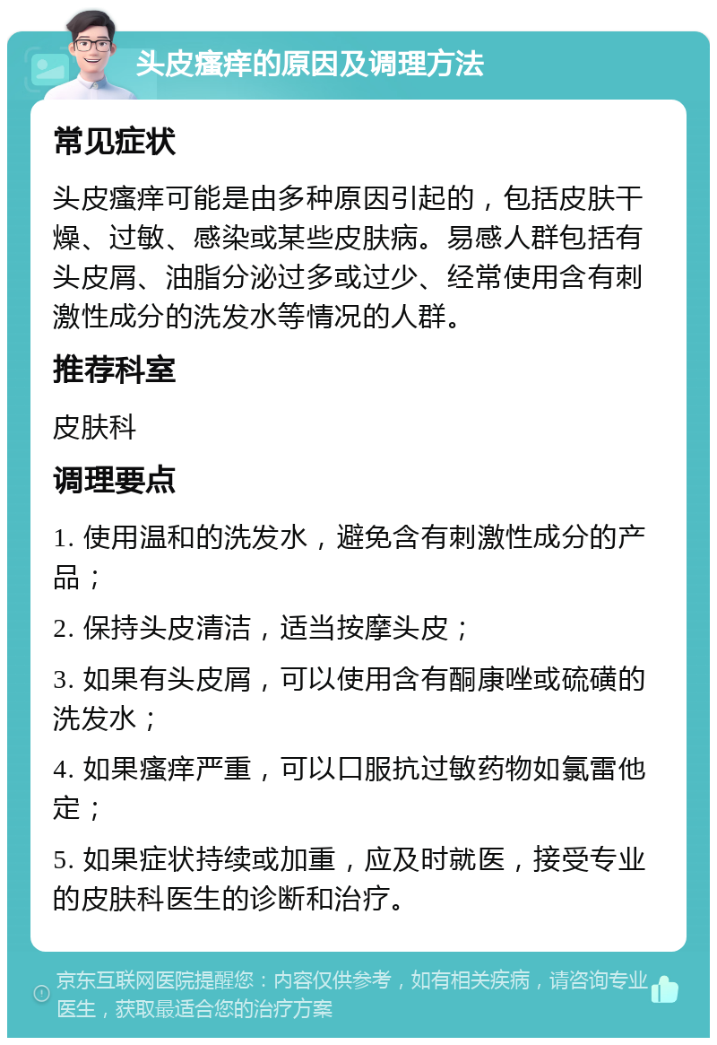 头皮瘙痒的原因及调理方法 常见症状 头皮瘙痒可能是由多种原因引起的，包括皮肤干燥、过敏、感染或某些皮肤病。易感人群包括有头皮屑、油脂分泌过多或过少、经常使用含有刺激性成分的洗发水等情况的人群。 推荐科室 皮肤科 调理要点 1. 使用温和的洗发水，避免含有刺激性成分的产品； 2. 保持头皮清洁，适当按摩头皮； 3. 如果有头皮屑，可以使用含有酮康唑或硫磺的洗发水； 4. 如果瘙痒严重，可以口服抗过敏药物如氯雷他定； 5. 如果症状持续或加重，应及时就医，接受专业的皮肤科医生的诊断和治疗。