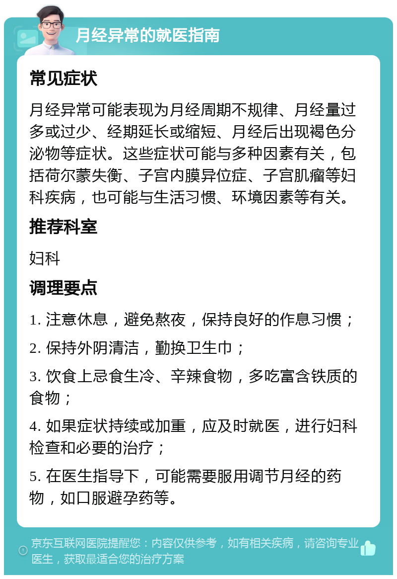 月经异常的就医指南 常见症状 月经异常可能表现为月经周期不规律、月经量过多或过少、经期延长或缩短、月经后出现褐色分泌物等症状。这些症状可能与多种因素有关，包括荷尔蒙失衡、子宫内膜异位症、子宫肌瘤等妇科疾病，也可能与生活习惯、环境因素等有关。 推荐科室 妇科 调理要点 1. 注意休息，避免熬夜，保持良好的作息习惯； 2. 保持外阴清洁，勤换卫生巾； 3. 饮食上忌食生冷、辛辣食物，多吃富含铁质的食物； 4. 如果症状持续或加重，应及时就医，进行妇科检查和必要的治疗； 5. 在医生指导下，可能需要服用调节月经的药物，如口服避孕药等。