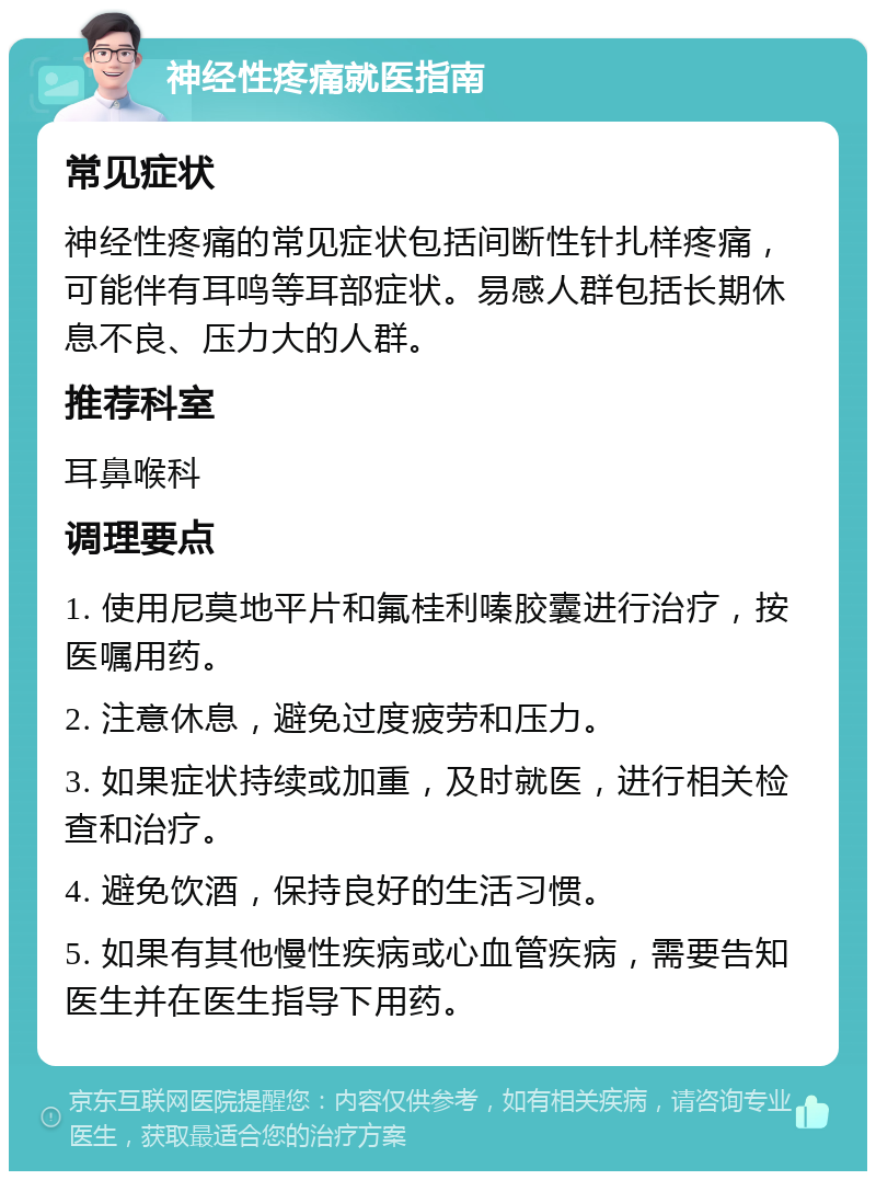 神经性疼痛就医指南 常见症状 神经性疼痛的常见症状包括间断性针扎样疼痛，可能伴有耳鸣等耳部症状。易感人群包括长期休息不良、压力大的人群。 推荐科室 耳鼻喉科 调理要点 1. 使用尼莫地平片和氟桂利嗪胶囊进行治疗，按医嘱用药。 2. 注意休息，避免过度疲劳和压力。 3. 如果症状持续或加重，及时就医，进行相关检查和治疗。 4. 避免饮酒，保持良好的生活习惯。 5. 如果有其他慢性疾病或心血管疾病，需要告知医生并在医生指导下用药。