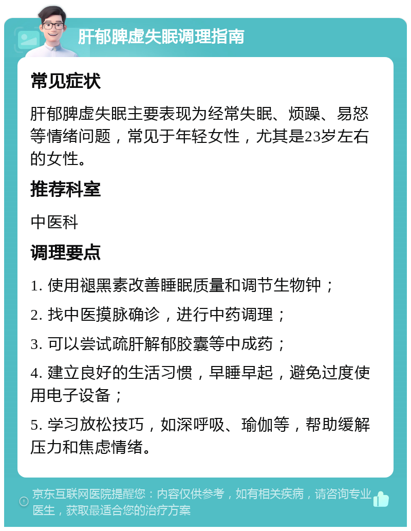 肝郁脾虚失眠调理指南 常见症状 肝郁脾虚失眠主要表现为经常失眠、烦躁、易怒等情绪问题，常见于年轻女性，尤其是23岁左右的女性。 推荐科室 中医科 调理要点 1. 使用褪黑素改善睡眠质量和调节生物钟； 2. 找中医摸脉确诊，进行中药调理； 3. 可以尝试疏肝解郁胶囊等中成药； 4. 建立良好的生活习惯，早睡早起，避免过度使用电子设备； 5. 学习放松技巧，如深呼吸、瑜伽等，帮助缓解压力和焦虑情绪。