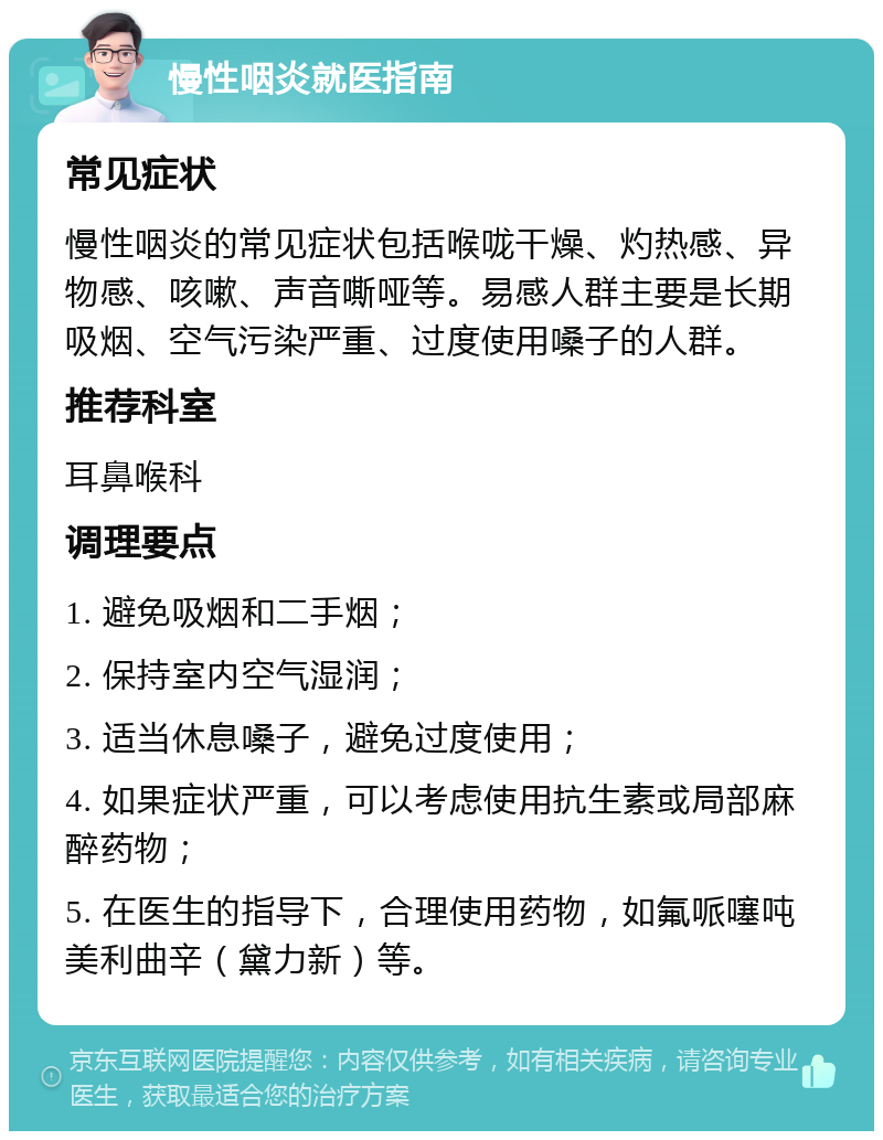 慢性咽炎就医指南 常见症状 慢性咽炎的常见症状包括喉咙干燥、灼热感、异物感、咳嗽、声音嘶哑等。易感人群主要是长期吸烟、空气污染严重、过度使用嗓子的人群。 推荐科室 耳鼻喉科 调理要点 1. 避免吸烟和二手烟； 2. 保持室内空气湿润； 3. 适当休息嗓子，避免过度使用； 4. 如果症状严重，可以考虑使用抗生素或局部麻醉药物； 5. 在医生的指导下，合理使用药物，如氟哌噻吨美利曲辛（黛力新）等。