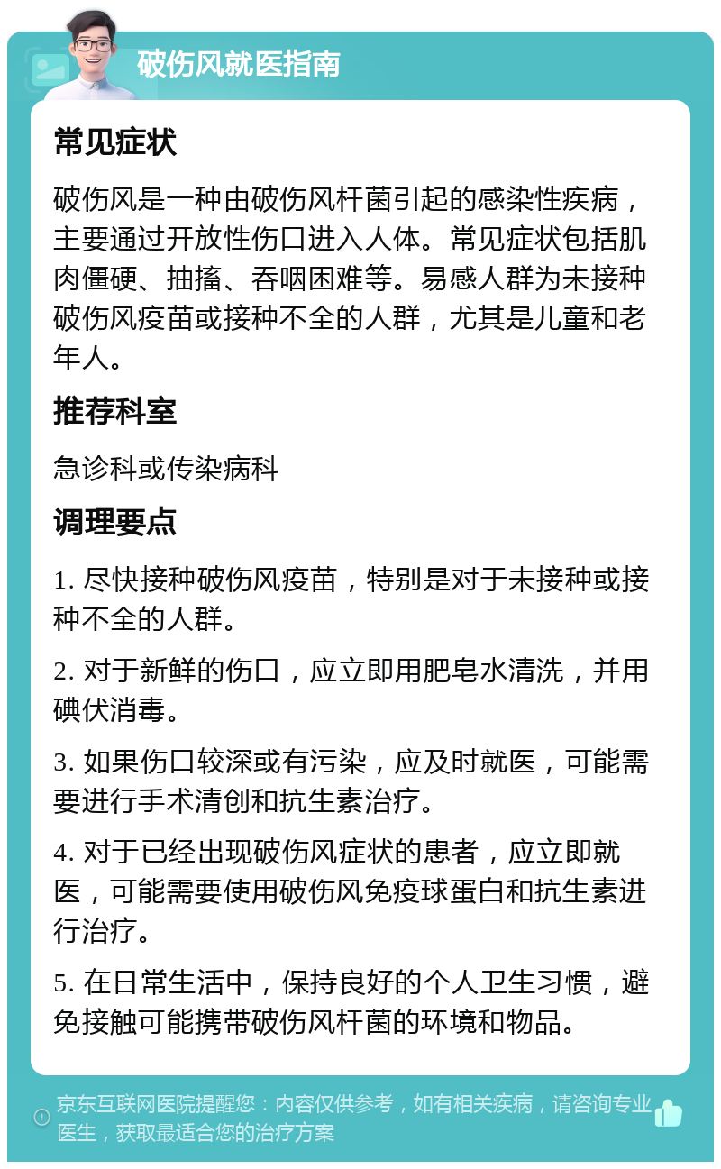 破伤风就医指南 常见症状 破伤风是一种由破伤风杆菌引起的感染性疾病，主要通过开放性伤口进入人体。常见症状包括肌肉僵硬、抽搐、吞咽困难等。易感人群为未接种破伤风疫苗或接种不全的人群，尤其是儿童和老年人。 推荐科室 急诊科或传染病科 调理要点 1. 尽快接种破伤风疫苗，特别是对于未接种或接种不全的人群。 2. 对于新鲜的伤口，应立即用肥皂水清洗，并用碘伏消毒。 3. 如果伤口较深或有污染，应及时就医，可能需要进行手术清创和抗生素治疗。 4. 对于已经出现破伤风症状的患者，应立即就医，可能需要使用破伤风免疫球蛋白和抗生素进行治疗。 5. 在日常生活中，保持良好的个人卫生习惯，避免接触可能携带破伤风杆菌的环境和物品。