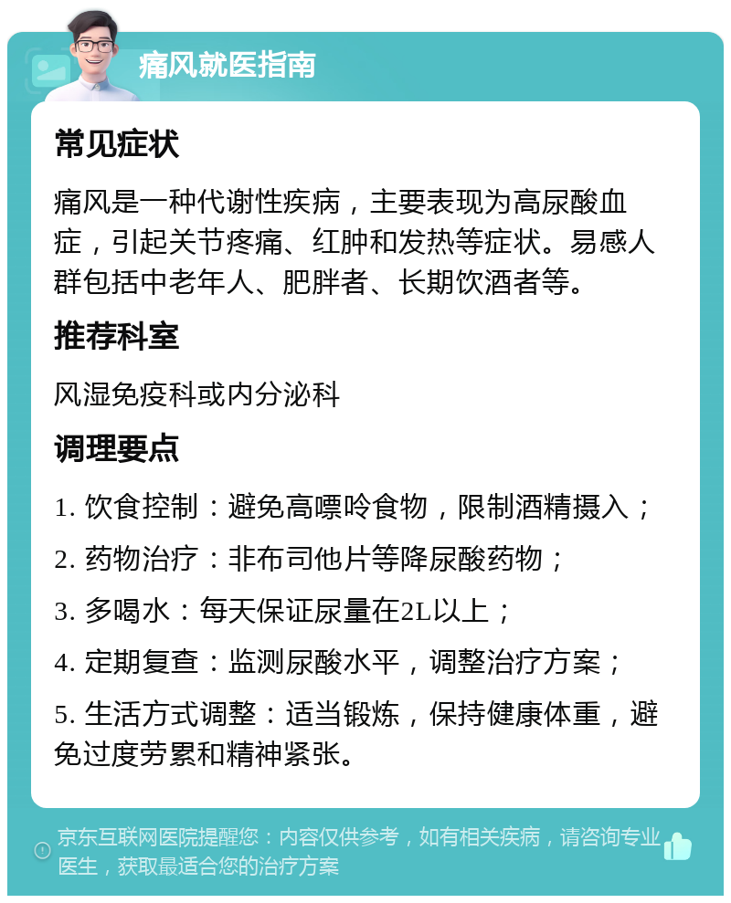 痛风就医指南 常见症状 痛风是一种代谢性疾病，主要表现为高尿酸血症，引起关节疼痛、红肿和发热等症状。易感人群包括中老年人、肥胖者、长期饮酒者等。 推荐科室 风湿免疫科或内分泌科 调理要点 1. 饮食控制：避免高嘌呤食物，限制酒精摄入； 2. 药物治疗：非布司他片等降尿酸药物； 3. 多喝水：每天保证尿量在2L以上； 4. 定期复查：监测尿酸水平，调整治疗方案； 5. 生活方式调整：适当锻炼，保持健康体重，避免过度劳累和精神紧张。