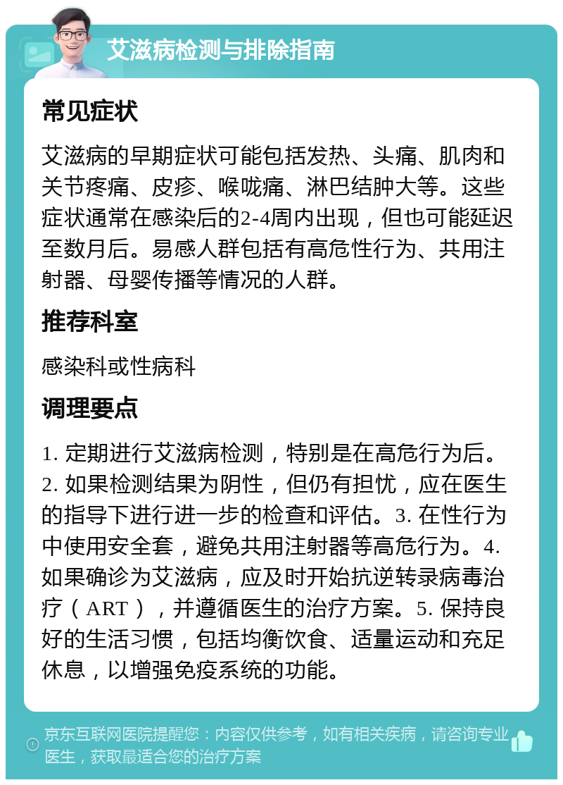 艾滋病检测与排除指南 常见症状 艾滋病的早期症状可能包括发热、头痛、肌肉和关节疼痛、皮疹、喉咙痛、淋巴结肿大等。这些症状通常在感染后的2-4周内出现，但也可能延迟至数月后。易感人群包括有高危性行为、共用注射器、母婴传播等情况的人群。 推荐科室 感染科或性病科 调理要点 1. 定期进行艾滋病检测，特别是在高危行为后。2. 如果检测结果为阴性，但仍有担忧，应在医生的指导下进行进一步的检查和评估。3. 在性行为中使用安全套，避免共用注射器等高危行为。4. 如果确诊为艾滋病，应及时开始抗逆转录病毒治疗（ART），并遵循医生的治疗方案。5. 保持良好的生活习惯，包括均衡饮食、适量运动和充足休息，以增强免疫系统的功能。