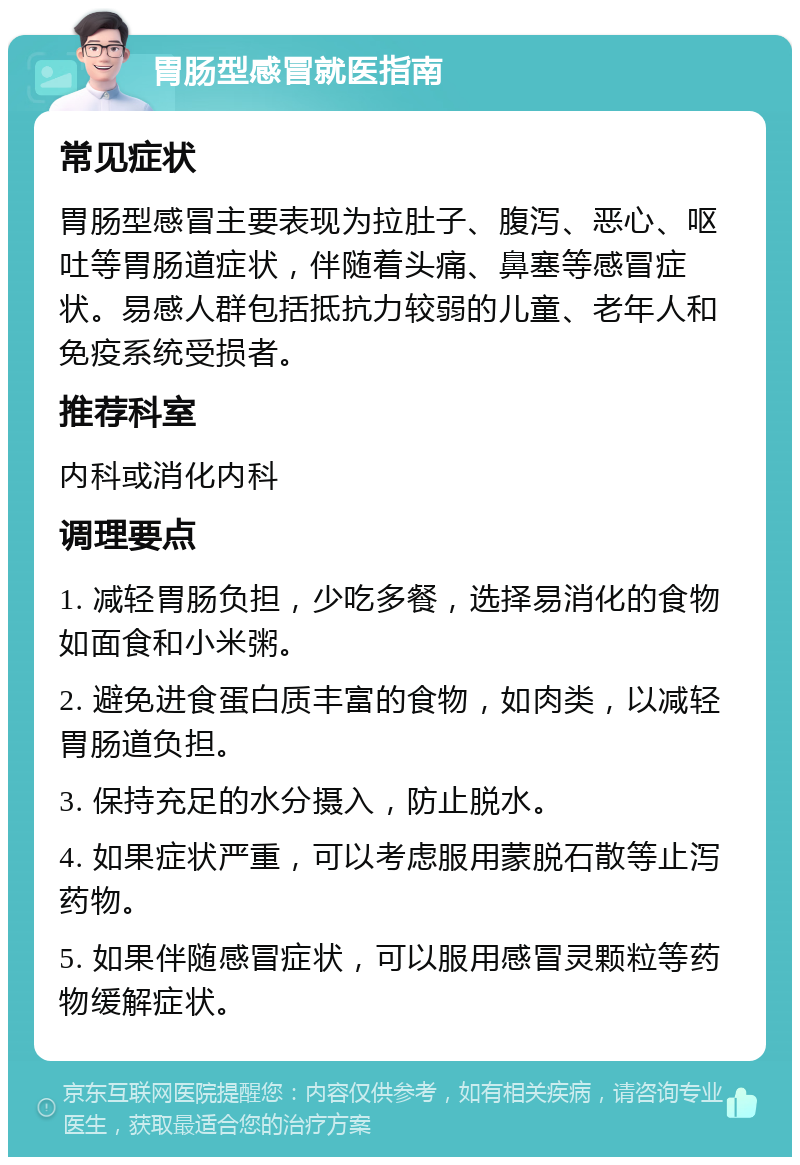 胃肠型感冒就医指南 常见症状 胃肠型感冒主要表现为拉肚子、腹泻、恶心、呕吐等胃肠道症状，伴随着头痛、鼻塞等感冒症状。易感人群包括抵抗力较弱的儿童、老年人和免疫系统受损者。 推荐科室 内科或消化内科 调理要点 1. 减轻胃肠负担，少吃多餐，选择易消化的食物如面食和小米粥。 2. 避免进食蛋白质丰富的食物，如肉类，以减轻胃肠道负担。 3. 保持充足的水分摄入，防止脱水。 4. 如果症状严重，可以考虑服用蒙脱石散等止泻药物。 5. 如果伴随感冒症状，可以服用感冒灵颗粒等药物缓解症状。