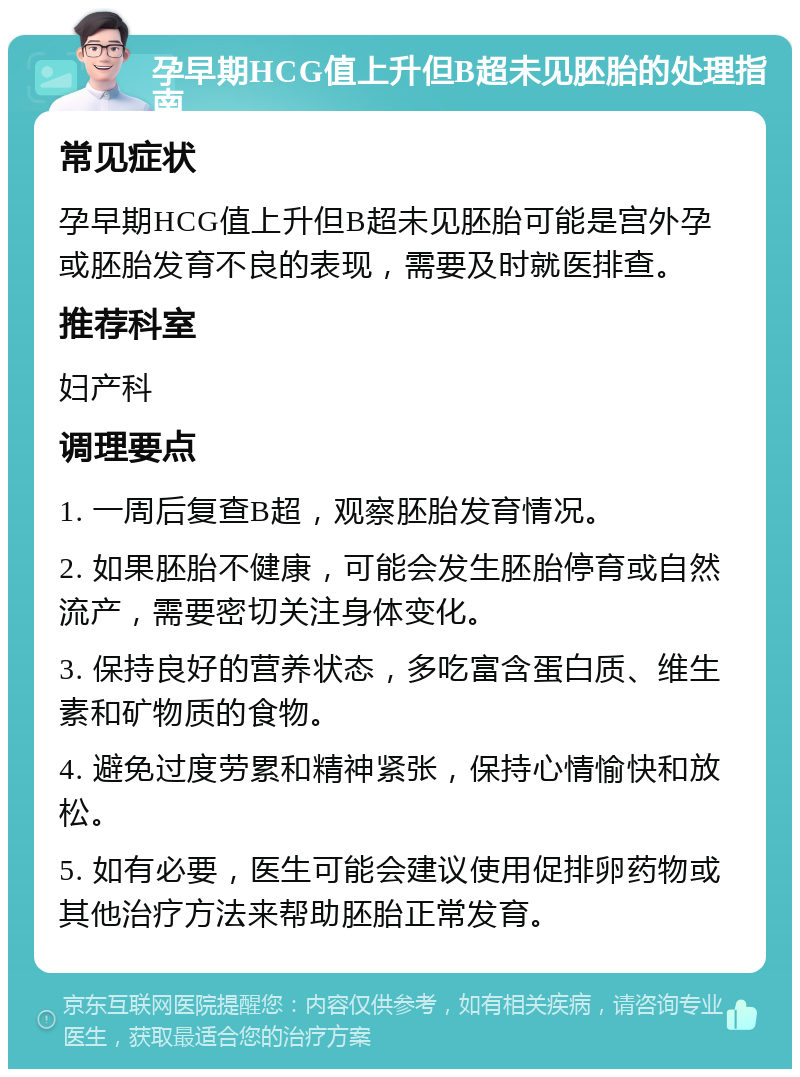 孕早期HCG值上升但B超未见胚胎的处理指南 常见症状 孕早期HCG值上升但B超未见胚胎可能是宫外孕或胚胎发育不良的表现，需要及时就医排查。 推荐科室 妇产科 调理要点 1. 一周后复查B超，观察胚胎发育情况。 2. 如果胚胎不健康，可能会发生胚胎停育或自然流产，需要密切关注身体变化。 3. 保持良好的营养状态，多吃富含蛋白质、维生素和矿物质的食物。 4. 避免过度劳累和精神紧张，保持心情愉快和放松。 5. 如有必要，医生可能会建议使用促排卵药物或其他治疗方法来帮助胚胎正常发育。