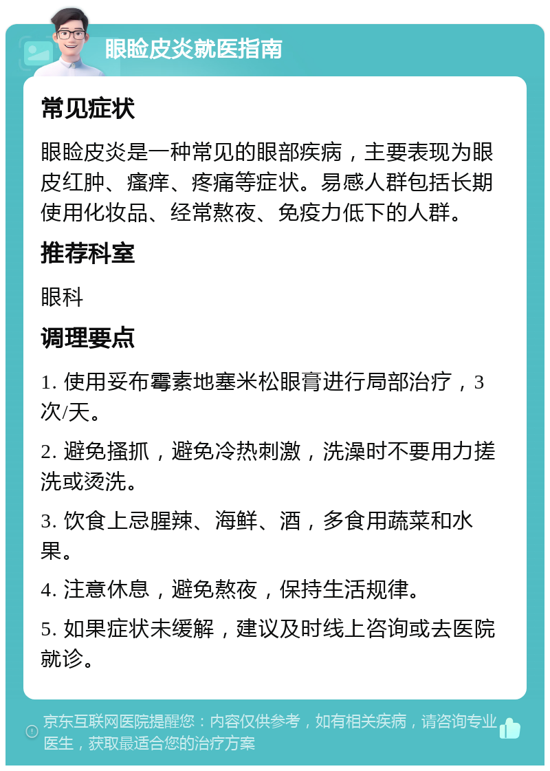 眼睑皮炎就医指南 常见症状 眼睑皮炎是一种常见的眼部疾病，主要表现为眼皮红肿、瘙痒、疼痛等症状。易感人群包括长期使用化妆品、经常熬夜、免疫力低下的人群。 推荐科室 眼科 调理要点 1. 使用妥布霉素地塞米松眼膏进行局部治疗，3次/天。 2. 避免搔抓，避免冷热刺激，洗澡时不要用力搓洗或烫洗。 3. 饮食上忌腥辣、海鲜、酒，多食用蔬菜和水果。 4. 注意休息，避免熬夜，保持生活规律。 5. 如果症状未缓解，建议及时线上咨询或去医院就诊。