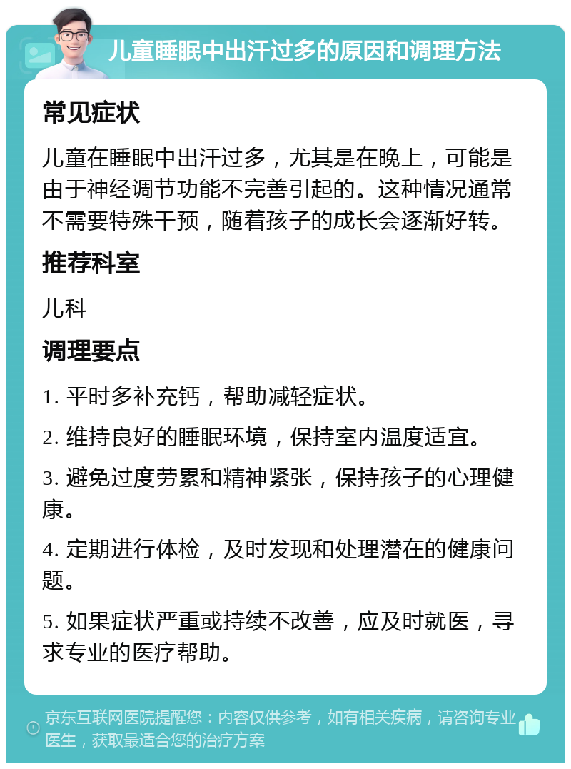 儿童睡眠中出汗过多的原因和调理方法 常见症状 儿童在睡眠中出汗过多，尤其是在晚上，可能是由于神经调节功能不完善引起的。这种情况通常不需要特殊干预，随着孩子的成长会逐渐好转。 推荐科室 儿科 调理要点 1. 平时多补充钙，帮助减轻症状。 2. 维持良好的睡眠环境，保持室内温度适宜。 3. 避免过度劳累和精神紧张，保持孩子的心理健康。 4. 定期进行体检，及时发现和处理潜在的健康问题。 5. 如果症状严重或持续不改善，应及时就医，寻求专业的医疗帮助。