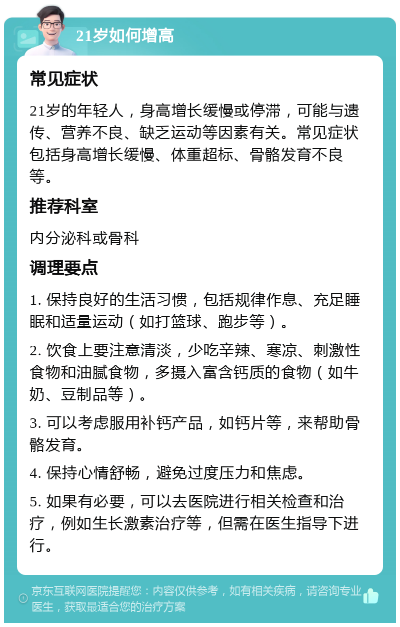 21岁如何增高 常见症状 21岁的年轻人，身高增长缓慢或停滞，可能与遗传、营养不良、缺乏运动等因素有关。常见症状包括身高增长缓慢、体重超标、骨骼发育不良等。 推荐科室 内分泌科或骨科 调理要点 1. 保持良好的生活习惯，包括规律作息、充足睡眠和适量运动（如打篮球、跑步等）。 2. 饮食上要注意清淡，少吃辛辣、寒凉、刺激性食物和油腻食物，多摄入富含钙质的食物（如牛奶、豆制品等）。 3. 可以考虑服用补钙产品，如钙片等，来帮助骨骼发育。 4. 保持心情舒畅，避免过度压力和焦虑。 5. 如果有必要，可以去医院进行相关检查和治疗，例如生长激素治疗等，但需在医生指导下进行。