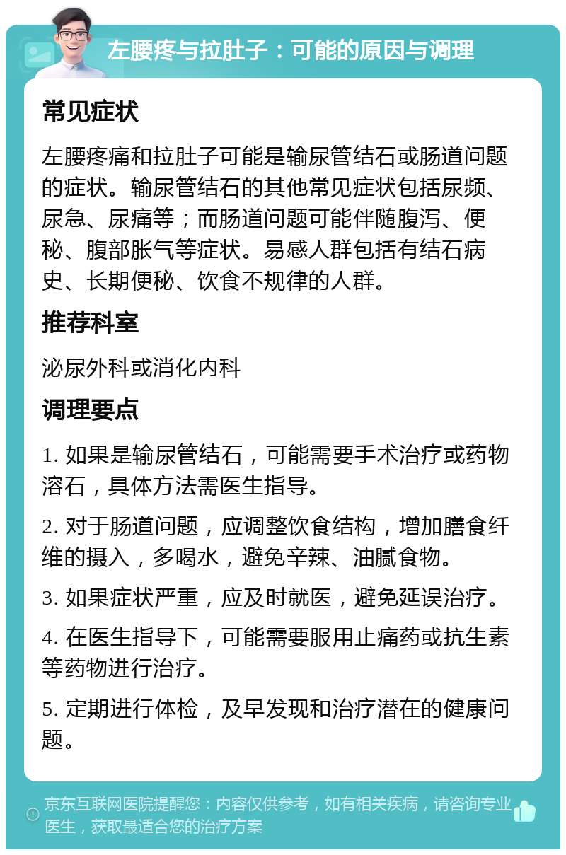 左腰疼与拉肚子：可能的原因与调理 常见症状 左腰疼痛和拉肚子可能是输尿管结石或肠道问题的症状。输尿管结石的其他常见症状包括尿频、尿急、尿痛等；而肠道问题可能伴随腹泻、便秘、腹部胀气等症状。易感人群包括有结石病史、长期便秘、饮食不规律的人群。 推荐科室 泌尿外科或消化内科 调理要点 1. 如果是输尿管结石，可能需要手术治疗或药物溶石，具体方法需医生指导。 2. 对于肠道问题，应调整饮食结构，增加膳食纤维的摄入，多喝水，避免辛辣、油腻食物。 3. 如果症状严重，应及时就医，避免延误治疗。 4. 在医生指导下，可能需要服用止痛药或抗生素等药物进行治疗。 5. 定期进行体检，及早发现和治疗潜在的健康问题。