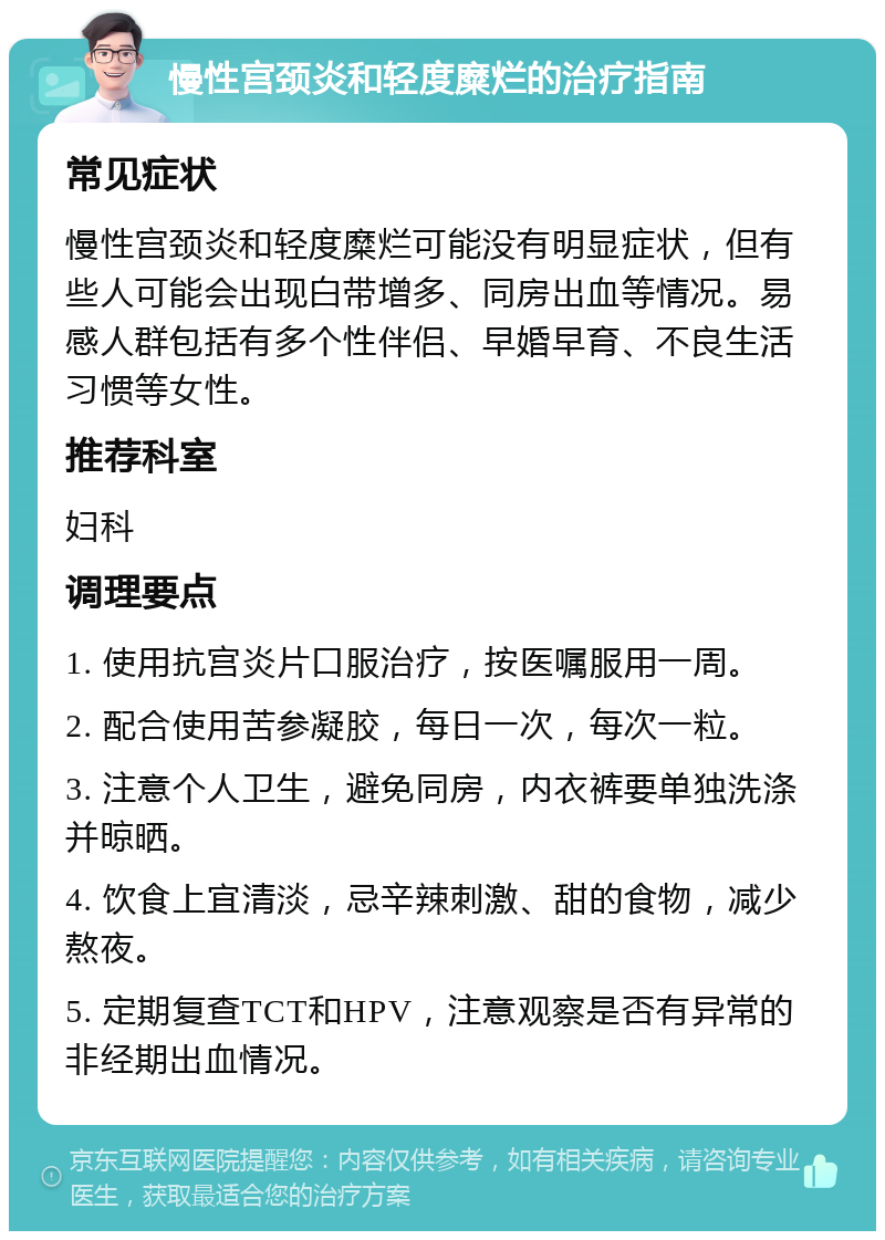 慢性宫颈炎和轻度糜烂的治疗指南 常见症状 慢性宫颈炎和轻度糜烂可能没有明显症状，但有些人可能会出现白带增多、同房出血等情况。易感人群包括有多个性伴侣、早婚早育、不良生活习惯等女性。 推荐科室 妇科 调理要点 1. 使用抗宫炎片口服治疗，按医嘱服用一周。 2. 配合使用苦参凝胶，每日一次，每次一粒。 3. 注意个人卫生，避免同房，内衣裤要单独洗涤并晾晒。 4. 饮食上宜清淡，忌辛辣刺激、甜的食物，减少熬夜。 5. 定期复查TCT和HPV，注意观察是否有异常的非经期出血情况。