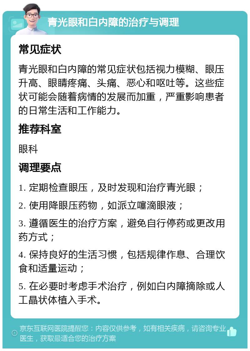 青光眼和白内障的治疗与调理 常见症状 青光眼和白内障的常见症状包括视力模糊、眼压升高、眼睛疼痛、头痛、恶心和呕吐等。这些症状可能会随着病情的发展而加重，严重影响患者的日常生活和工作能力。 推荐科室 眼科 调理要点 1. 定期检查眼压，及时发现和治疗青光眼； 2. 使用降眼压药物，如派立噻滴眼液； 3. 遵循医生的治疗方案，避免自行停药或更改用药方式； 4. 保持良好的生活习惯，包括规律作息、合理饮食和适量运动； 5. 在必要时考虑手术治疗，例如白内障摘除或人工晶状体植入手术。