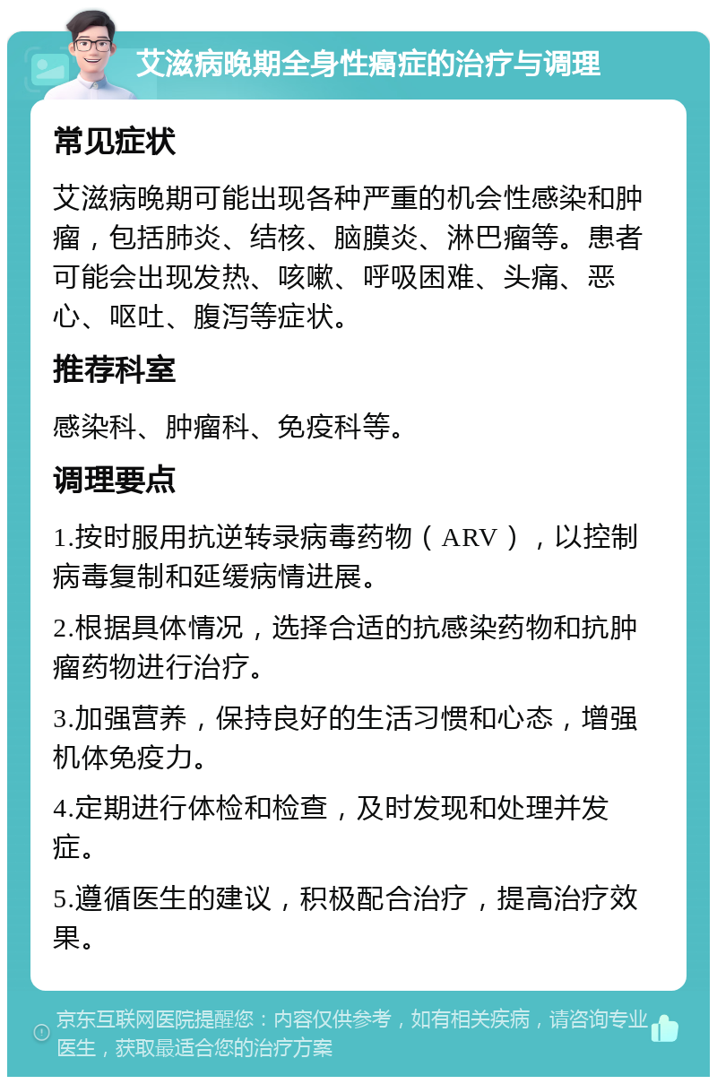 艾滋病晚期全身性癌症的治疗与调理 常见症状 艾滋病晚期可能出现各种严重的机会性感染和肿瘤，包括肺炎、结核、脑膜炎、淋巴瘤等。患者可能会出现发热、咳嗽、呼吸困难、头痛、恶心、呕吐、腹泻等症状。 推荐科室 感染科、肿瘤科、免疫科等。 调理要点 1.按时服用抗逆转录病毒药物（ARV），以控制病毒复制和延缓病情进展。 2.根据具体情况，选择合适的抗感染药物和抗肿瘤药物进行治疗。 3.加强营养，保持良好的生活习惯和心态，增强机体免疫力。 4.定期进行体检和检查，及时发现和处理并发症。 5.遵循医生的建议，积极配合治疗，提高治疗效果。