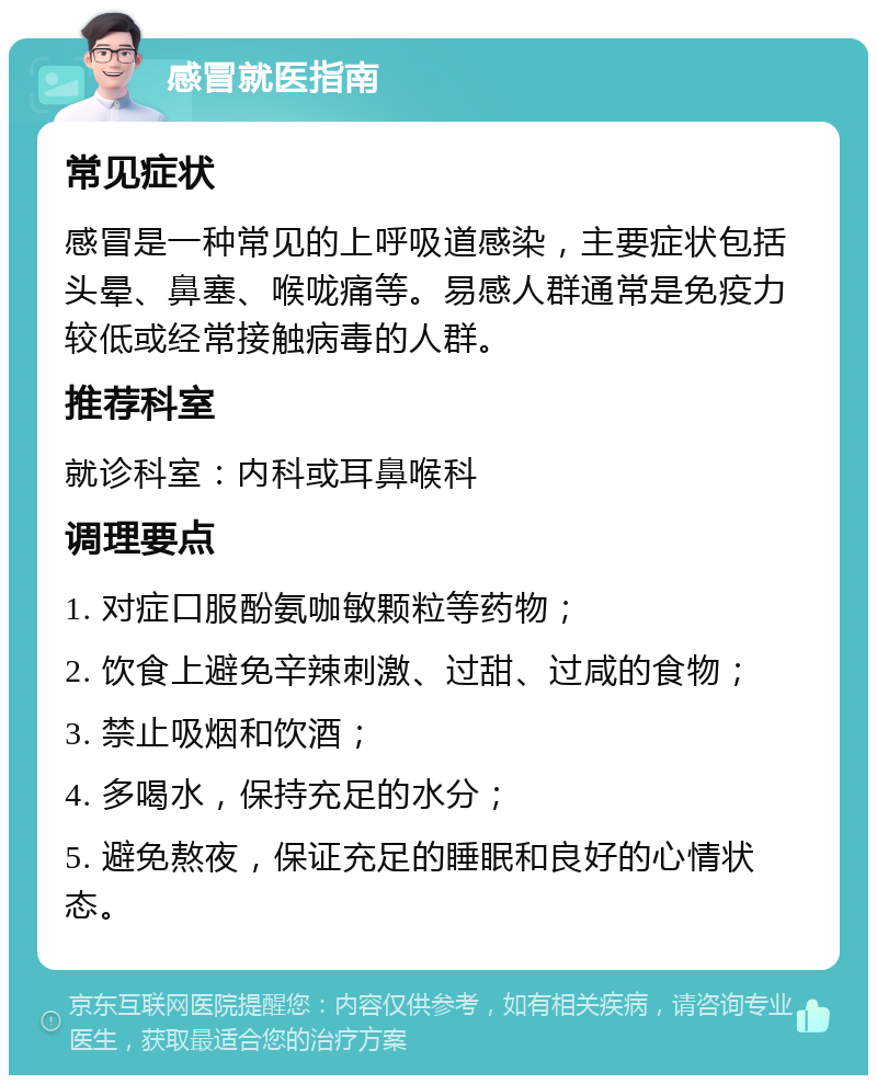 感冒就医指南 常见症状 感冒是一种常见的上呼吸道感染，主要症状包括头晕、鼻塞、喉咙痛等。易感人群通常是免疫力较低或经常接触病毒的人群。 推荐科室 就诊科室：内科或耳鼻喉科 调理要点 1. 对症口服酚氨咖敏颗粒等药物； 2. 饮食上避免辛辣刺激、过甜、过咸的食物； 3. 禁止吸烟和饮酒； 4. 多喝水，保持充足的水分； 5. 避免熬夜，保证充足的睡眠和良好的心情状态。