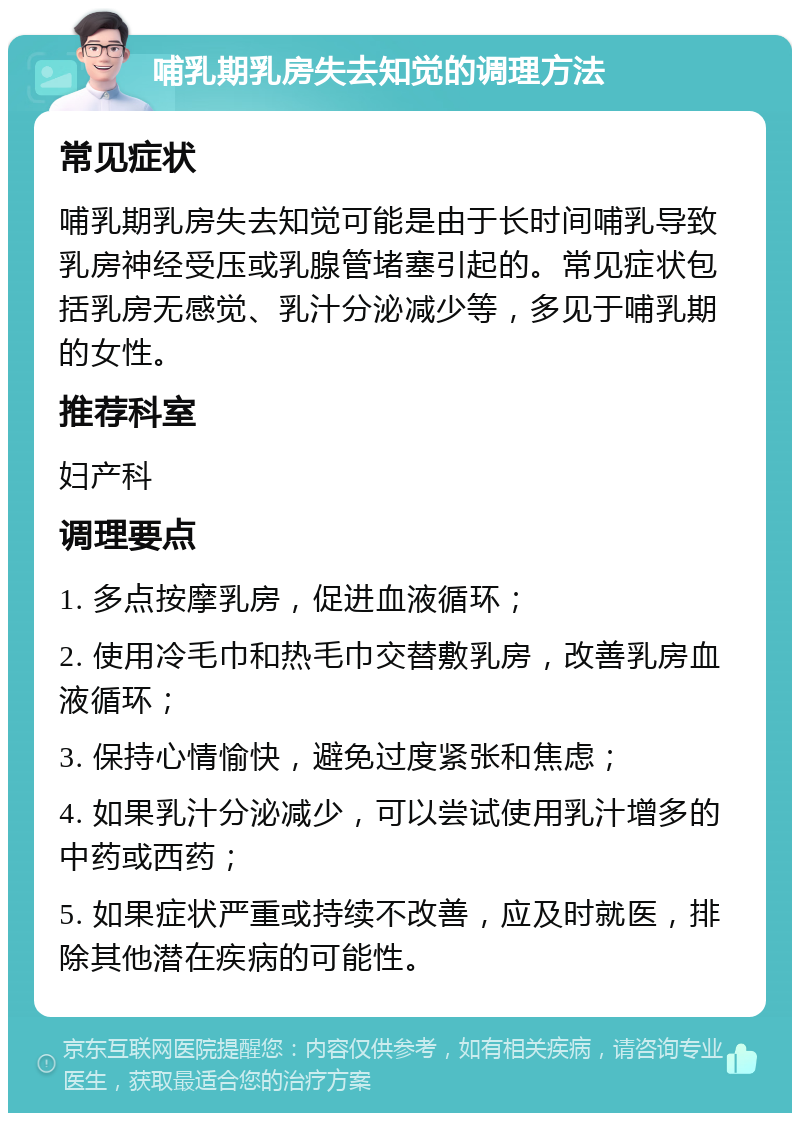 哺乳期乳房失去知觉的调理方法 常见症状 哺乳期乳房失去知觉可能是由于长时间哺乳导致乳房神经受压或乳腺管堵塞引起的。常见症状包括乳房无感觉、乳汁分泌减少等，多见于哺乳期的女性。 推荐科室 妇产科 调理要点 1. 多点按摩乳房，促进血液循环； 2. 使用冷毛巾和热毛巾交替敷乳房，改善乳房血液循环； 3. 保持心情愉快，避免过度紧张和焦虑； 4. 如果乳汁分泌减少，可以尝试使用乳汁增多的中药或西药； 5. 如果症状严重或持续不改善，应及时就医，排除其他潜在疾病的可能性。