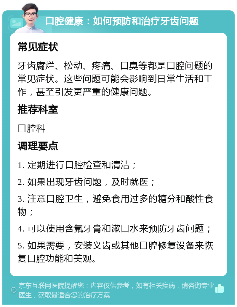 口腔健康：如何预防和治疗牙齿问题 常见症状 牙齿腐烂、松动、疼痛、口臭等都是口腔问题的常见症状。这些问题可能会影响到日常生活和工作，甚至引发更严重的健康问题。 推荐科室 口腔科 调理要点 1. 定期进行口腔检查和清洁； 2. 如果出现牙齿问题，及时就医； 3. 注意口腔卫生，避免食用过多的糖分和酸性食物； 4. 可以使用含氟牙膏和漱口水来预防牙齿问题； 5. 如果需要，安装义齿或其他口腔修复设备来恢复口腔功能和美观。