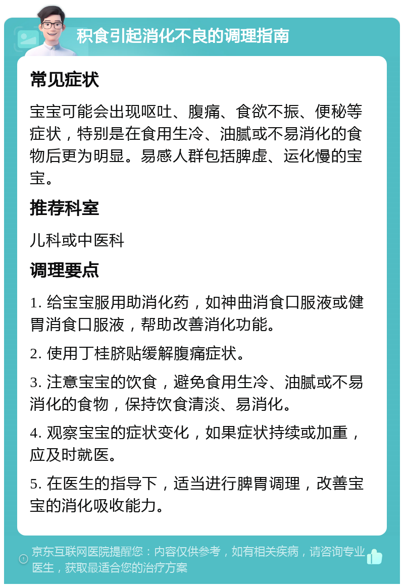 积食引起消化不良的调理指南 常见症状 宝宝可能会出现呕吐、腹痛、食欲不振、便秘等症状，特别是在食用生冷、油腻或不易消化的食物后更为明显。易感人群包括脾虚、运化慢的宝宝。 推荐科室 儿科或中医科 调理要点 1. 给宝宝服用助消化药，如神曲消食口服液或健胃消食口服液，帮助改善消化功能。 2. 使用丁桂脐贴缓解腹痛症状。 3. 注意宝宝的饮食，避免食用生冷、油腻或不易消化的食物，保持饮食清淡、易消化。 4. 观察宝宝的症状变化，如果症状持续或加重，应及时就医。 5. 在医生的指导下，适当进行脾胃调理，改善宝宝的消化吸收能力。