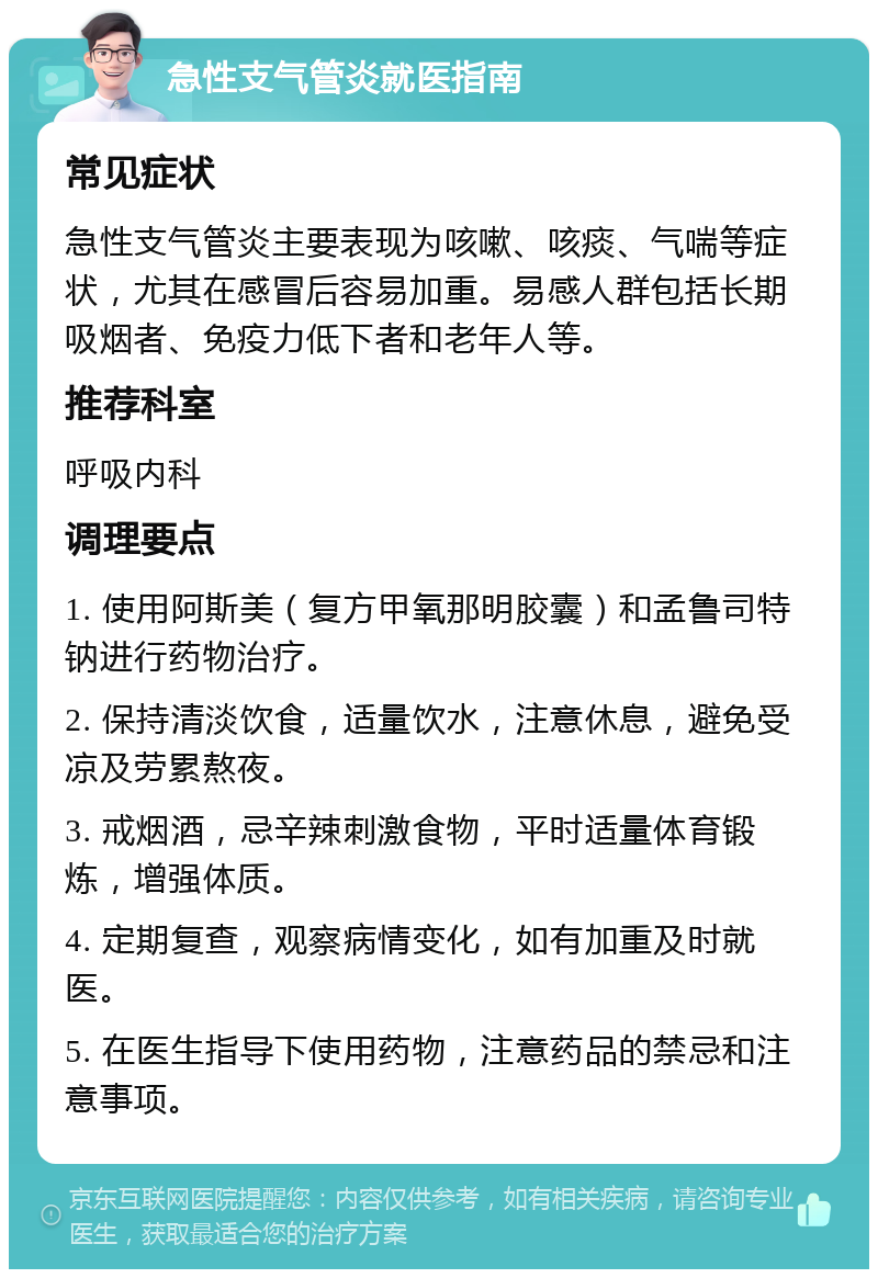 急性支气管炎就医指南 常见症状 急性支气管炎主要表现为咳嗽、咳痰、气喘等症状，尤其在感冒后容易加重。易感人群包括长期吸烟者、免疫力低下者和老年人等。 推荐科室 呼吸内科 调理要点 1. 使用阿斯美（复方甲氧那明胶囊）和孟鲁司特钠进行药物治疗。 2. 保持清淡饮食，适量饮水，注意休息，避免受凉及劳累熬夜。 3. 戒烟酒，忌辛辣刺激食物，平时适量体育锻炼，增强体质。 4. 定期复查，观察病情变化，如有加重及时就医。 5. 在医生指导下使用药物，注意药品的禁忌和注意事项。