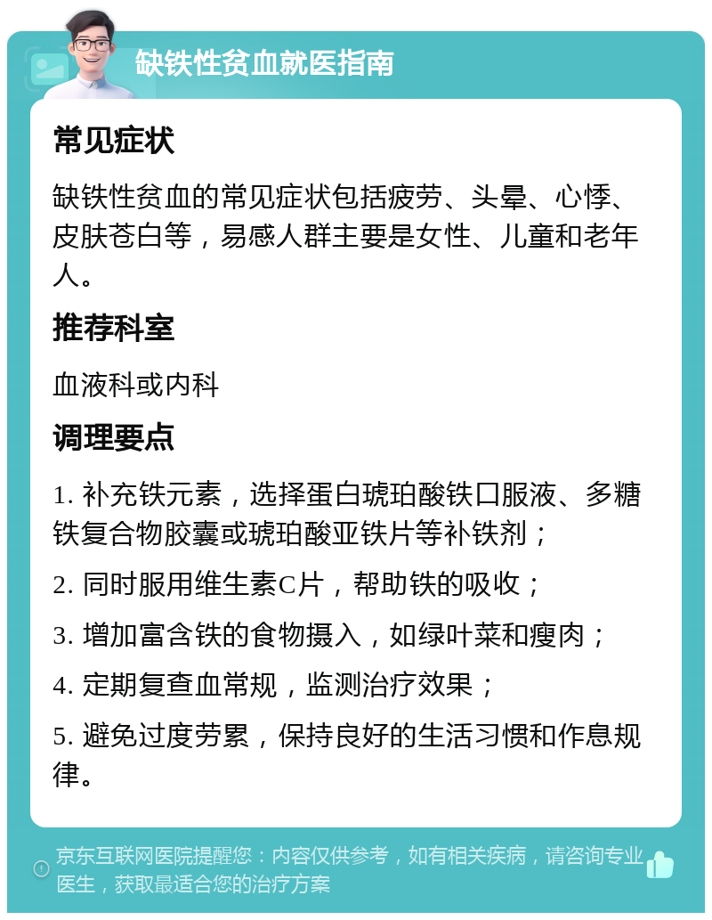 缺铁性贫血就医指南 常见症状 缺铁性贫血的常见症状包括疲劳、头晕、心悸、皮肤苍白等，易感人群主要是女性、儿童和老年人。 推荐科室 血液科或内科 调理要点 1. 补充铁元素，选择蛋白琥珀酸铁口服液、多糖铁复合物胶囊或琥珀酸亚铁片等补铁剂； 2. 同时服用维生素C片，帮助铁的吸收； 3. 增加富含铁的食物摄入，如绿叶菜和瘦肉； 4. 定期复查血常规，监测治疗效果； 5. 避免过度劳累，保持良好的生活习惯和作息规律。