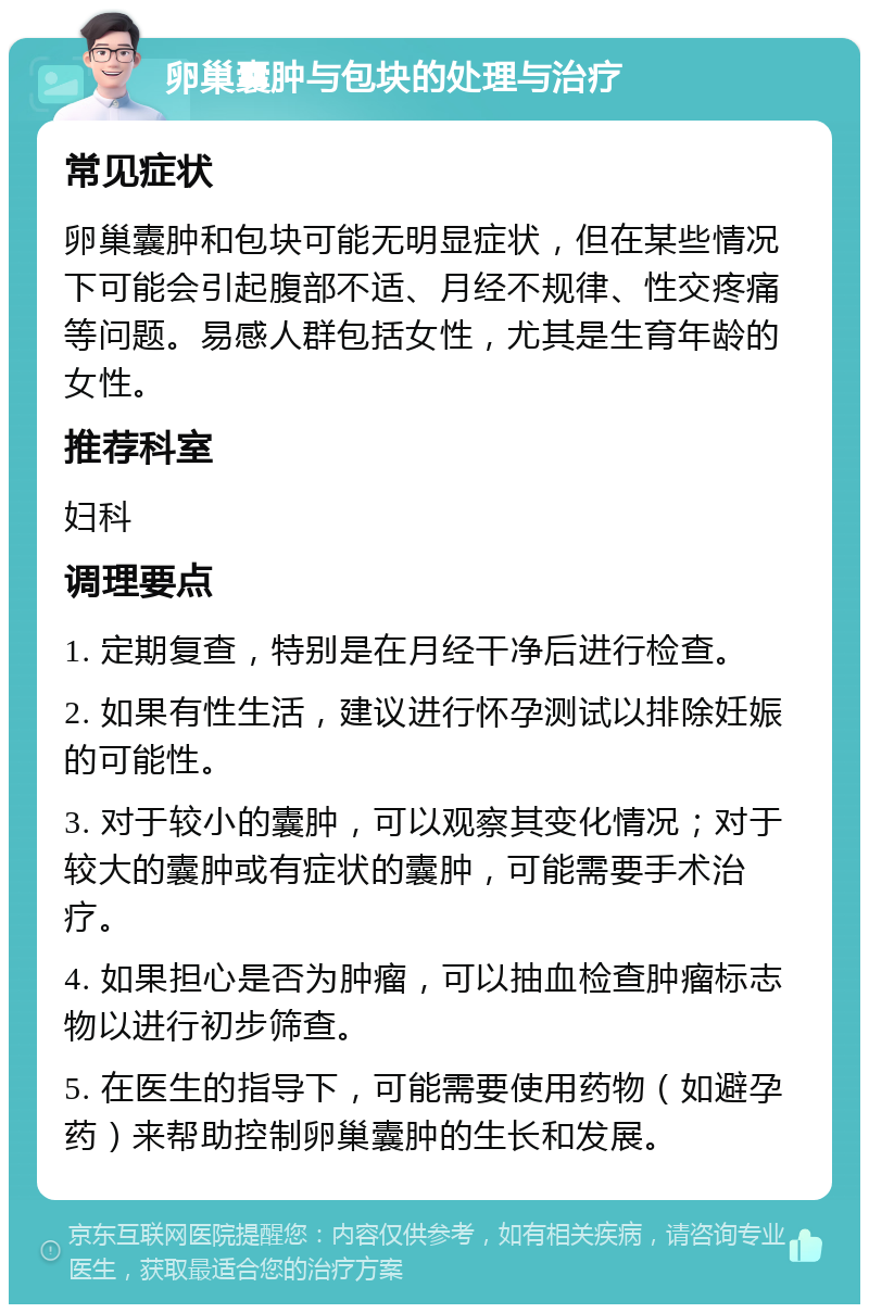 卵巢囊肿与包块的处理与治疗 常见症状 卵巢囊肿和包块可能无明显症状，但在某些情况下可能会引起腹部不适、月经不规律、性交疼痛等问题。易感人群包括女性，尤其是生育年龄的女性。 推荐科室 妇科 调理要点 1. 定期复查，特别是在月经干净后进行检查。 2. 如果有性生活，建议进行怀孕测试以排除妊娠的可能性。 3. 对于较小的囊肿，可以观察其变化情况；对于较大的囊肿或有症状的囊肿，可能需要手术治疗。 4. 如果担心是否为肿瘤，可以抽血检查肿瘤标志物以进行初步筛查。 5. 在医生的指导下，可能需要使用药物（如避孕药）来帮助控制卵巢囊肿的生长和发展。