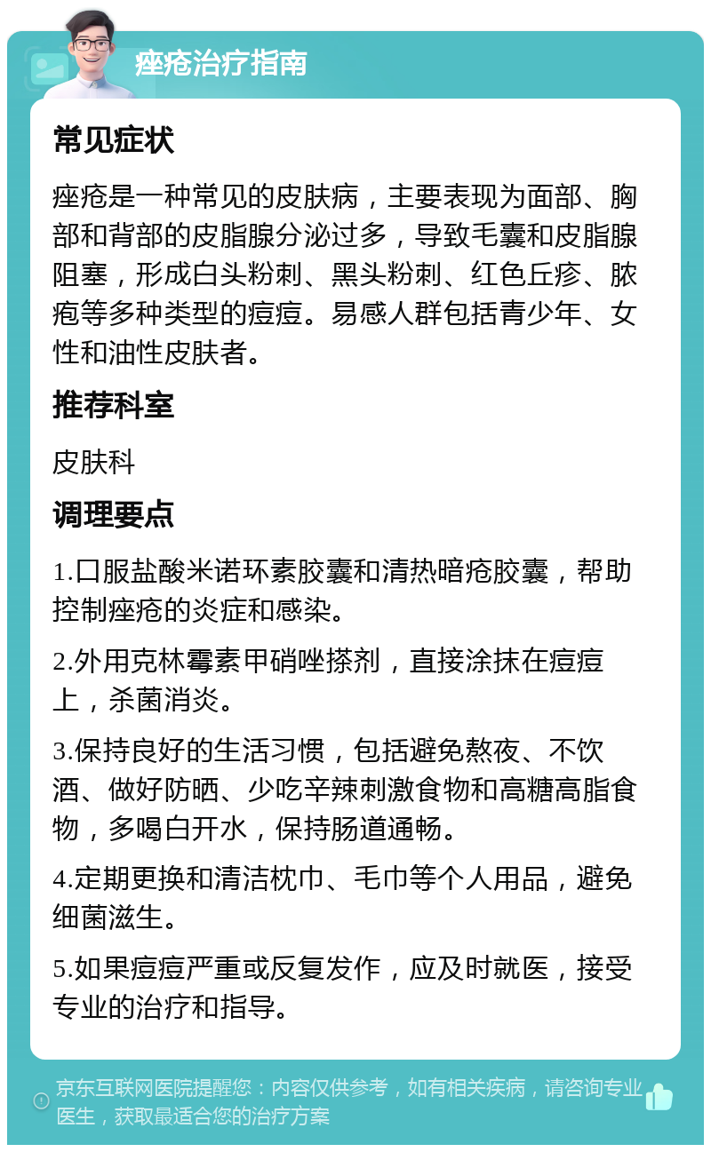 痤疮治疗指南 常见症状 痤疮是一种常见的皮肤病，主要表现为面部、胸部和背部的皮脂腺分泌过多，导致毛囊和皮脂腺阻塞，形成白头粉刺、黑头粉刺、红色丘疹、脓疱等多种类型的痘痘。易感人群包括青少年、女性和油性皮肤者。 推荐科室 皮肤科 调理要点 1.口服盐酸米诺环素胶囊和清热暗疮胶囊，帮助控制痤疮的炎症和感染。 2.外用克林霉素甲硝唑搽剂，直接涂抹在痘痘上，杀菌消炎。 3.保持良好的生活习惯，包括避免熬夜、不饮酒、做好防晒、少吃辛辣刺激食物和高糖高脂食物，多喝白开水，保持肠道通畅。 4.定期更换和清洁枕巾、毛巾等个人用品，避免细菌滋生。 5.如果痘痘严重或反复发作，应及时就医，接受专业的治疗和指导。